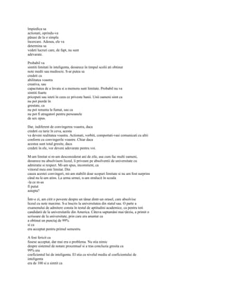 împiedica sa
actionati, oprindu-va
pânasi de la o simpla
încercare. Adesea, ele va
determina sa
vedeti lucruri care, de fapt, nu sunt
adevarate.

Probabil va
simtiti limitati în inteligenta, deoarece în timpul scolii ati obtinut
note medii sau mediocre. S-ar putea sa
credeti ca
abilitatea voastra
creativa, sau
capacitatea de a învata si a memora sunt limitate. Probabil nu va
simtiti foarte
priceputi sau isteti în ceea ce priveste banii. Unii oameni simt ca
nu pot pierde în
greutate, ca
nu pot renunta la fumat, sau ca
nu pot fi atragatori pentru persoanele
de sex opus.

Dar, indiferent de convingerea voastra, daca
credeti cu tarie în ceva, acesta
va deveni realitatea voastra. Actionati, vorbiti, comportati-vasi comunicati cu altii
conform cu convingerile voastre. Chiar daca
acestea sunt total gresite, daca
credeti în ele, vor deveni adevarate pentru voi.

M-am limitat si m-am desconsiderat ani de zile, asa cum fac multi oameni,
deoarece nu absolvisem liceul, îi priveam pe absolventii de universitate cu
admiratie si respect. Mi-am spus, inconstient, ca
viitorul meu este limitat. Din
cauza acestei convingeri, mi-am stabilit doar scopuri limitate si nu am fost surprins
când nu le-am atins. La urma urmei, n-am stralucit în scoala
-la ce m-as
fi putut
astepta?

Într-o zi, am citit o poveste despre un tânar dintr-un orasel, care absolvise
liceul cu note maxime. S-a înscris la universitatea din statul sau. O parte a
examenului de admitere consta în testul de aptitudini academice, ca pentru toti
candidatii de la universitatile din America. Câteva saptamâni mai târziu, a primit o
scrisoare de la universitate, prin care era anuntat ca
a obtinut un punctaj de 99%
si ca
era acceptat pentru primul semestru.

A fost fericit ca
fusese acceptat, dar mai era o problema. Nu stia nimic
despre sistemul de notare procentual si a tras concluzia gresita ca
99% era
coeficientul lui de inteligenta. El stia ca nivelul mediu al coeficientului de
inteligenta
era de 100 si a simtit ca
 