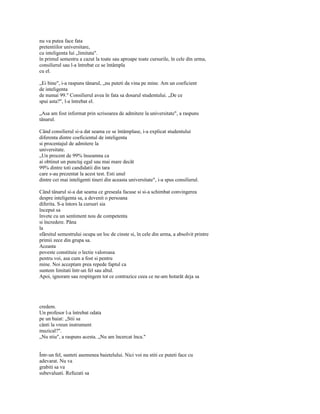 nu va putea face fata
pretentiilor universitare,
cu inteligenta lui „limitata".
în primul semestru a cazut la toate sau aproape toate cursurile, în cele din urma,
consilierul sau l-a întrebat ce se întâmpla
cu el.

„Ei bine", i-a raspuns tânarul, „nu puteti da vina pe mine. Am un coeficient
de inteligenta
de numai 99." Consilierul avea în fata sa dosarul studentului. „De ce
spui asta?", l-a întrebat el.

„Asa am fost informat prin scrisoarea de admitere la universitate", a raspuns
tânarul.

Când consilierul si-a dat seama ce se întâmplase, i-a explicat studentului
diferenta dintre coeficientul de inteligenta
si procentajul de admitere la
universitate.
„Un procent de 99% înseamna ca
ai obtinut un punctaj egal sau mai mare decât
99% dintre toti candidatii din tara
care s-au prezentat la acest test. Esti unul
dintre cei mai inteligenti tineri din aceasta universitate", i-a spus consilierul.

Când tânarul si-a dat seama ce greseala facuse si si-a schimbat convingerea
despre inteligenta sa, a devenit o persoana
diferita. S-a întors la cursuri sia
început sa
învete cu un sentiment nou de competenta
si încredere. Pâna
la
sfârsitul semestrului ocupa un loc de cinste si, în cele din urma, a absolvit printre
primii zece din grupa sa.
Aceasta
poveste constituie o lectie valoroasa
pentru voi, asa cum a fost si pentru
mine. Noi acceptam prea repede faptul ca
suntem limitati într-un fel sau altul.
Apoi, ignoram sau respingem tot ce contrazice ceea ce ne-am hotarât deja sa




credem.
Un profesor l-a întrebat odata
pe un baiat: „Stii sa
cânti la vreun instrument
muzical?".
„Nu stiu", a raspuns acesta. „Nu am încercat înca."


Într-un fel, sunteti asemenea baietelului. Nici voi nu stiti ce puteti face cu
adevarat. Nu va
grabiti sa va
subevaluati. Refuzati sa
 