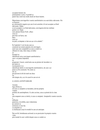 acceptati limitari ale
potentialului vostru. E posibil sa
puteti face mult mai multe decât ati facut înainte.

Majoritatea convingerilor voastre autolimitative nu sunt deloc adevarate. Ele
se bazeaza
pe informatiile negative pe care le-ati asimilat si le-ati acceptat ca fiind
adevarate. Odata
ce ati acceptat-o ca fiind adevarata, convingerea devine realitate
pentru voi. Dupa
cum spunea Henry Ford: „Daca
crezi ca
poti face un lucru, sau
daca
crezi ca
nu poti, ai dreptate si într-un caz si în celalalt."

În Capitolul 3 veti învata cum sa
construiti un sistem puternic de convingeri,
unul care este compatibil cu ceea ce doriti sa
obtineti în viata, între timp, ar trebui
sa
începeti sa
identificati orice convingere autolimitativa
care v-ar putea împiedica
sa
progresati. Uneori, sotul/sotia sau un prieten de încredere va
pot ajuta sa
recunoasteti si sa
identificati ideile si convingerile autolimitative, de care s-ar
putea sa fiti constienti. Nu uitati ca
ele va
pot pricinui la fel de mult rau daca
nu
stiti despre ele, ca si în cazul în care ati sti.

4, LEGEA ASTEPTARILOR

Aceasta
lege afirma ca
tot ceea ce asteptati cu încredere, devine propria
voastra
profetie de autoîmplinire. Cu alte cuvinte, ceea ce primiti de la viata
nu
este neaparat ceea ce doriti, ci ceea ce asteptati. Asteptarile voastre exercita
o
influenta
puternica, invizibila, care-i determina
pe oameni sa
actioneze si care fac
ca situatiile sa
se desfasoare exact în modul în care ati anticipat.

Într-un fel, întotdeauna actionati ca un prezicator în propria voastra
viata,
prin modul în care vorbiti despre ceea ce credeti ca
 