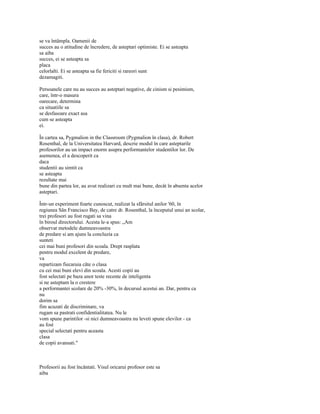 se va întâmpla. Oamenii de
succes au o atitudine de încredere, de asteptari optimiste. Ei se asteapta
sa aiba
succes, ei se asteapta sa
placa
celorlalti. Ei se asteapta sa fie fericiti si rareori sunt
dezamagiti.

Persoanele care nu au succes au asteptari negative, de cinism si pesimism,
care, într-o masura
oarecare, determina
ca situatiile sa
se desfasoare exact asa
cum se asteapta
ei.

În cartea sa, Pygmalion in the Classroom (Pygmalion în clasa), dr. Robert
Rosenthal, de la Universitatea Harvard, descrie modul în care asteptarile
profesorilor au un impact enorm asupra performantelor studentilor lor. De
asemenea, el a descoperit ca
daca
studentii au simtit ca
se asteapta
rezultate mai
bune din partea lor, au avut realizari cu mult mai bune, decât în absenta acelor
asteptari.

Într-un experiment foarte cunoscut, realizat la sfârsitul anilor '60, în
regiunea Sân Francisco Bay, de catre dr. Rosenthal, la începutul unui an scolar,
trei profesori au fost rugati sa vina
în biroul directorului. Acesta le-a spus: „Am
observat metodele dumneavoastra
de predare si am ajuns la concluzia ca
sunteti
cei mai buni profesori din scoala. Drept rasplata
pentru modul excelent de predare,
va
repartizam fiecaruia câte o clasa
cu cei mai buni elevi din scoala. Acesti copii au
fost selectati pe baza unor teste recente de inteligenta
si ne asteptam la o crestere
a performantei scolare de 20% -30%, în decursul acestui an. Dar, pentru ca
nu
dorim sa
fim acuzati de discriminare, va
rugam sa pastrati confidentialitatea. Nu le
vom spune parintilor -si nici dumneavoastra nu leveti spune elevilor - ca
au fost
special selectati pentru aceasta
clasa
de copii avansati."



Profesorii au fost încântati. Visul oricarui profesor este sa
aiba
 
