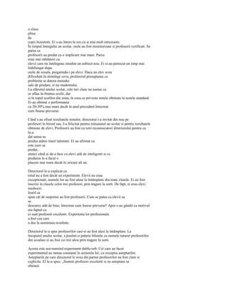 o clasa
plina
de
copii înzestrati. Ei s-au întors la ore cu si mai mult entuziasm.
În timpul întregului an scolar, orele au fost monitorizate si profesorii verificati. Se
parea ca
profesorii au predat cu o implicare mai mare. Parca
erau mai rabdatori cu
elevii care nu întelegeau imediat un subiect nou. Ei si-au petrecut un timp mai
îndelungat dupa
orele de scoala, pregatindu-i pe elevi. Daca un elev avea
dificultati în aîntelege ceva, profesorul presupunea ca
problema se datora metodei
sale de predare, si nu studentului.
La sfârsitul anului scolar, cele trei clase nu numai ca
se aflau în fruntea scolii, dar
si în topul scolilor din zona, în ceea ce priveste notele obtinute la testele standard.
Ei au obtinut o performanta
cu 20-30% mai mare decât în anul precedent întocmai
cum fusese prevazut.

Când s-au afisat rezultatele testelor, directorul i-a invitat din nou pe
profesori în biroul sau. I-a felicitat pentru minunatul an scolar si pentru rezultatele
obtinute de elevi. Profesorii au fost cu totii recunoscatori directorului pentru ca
le-a
dat sansa sa
predea atâtor tineri talentati. Ei au afirmat ca
este usor sa
predai,
atunci când ai de-a face cu elevi atât de inteligenti si ca
predarea le-a facut o
placere mai mare decât în oricare alt an.

Directorul le-a explicat ca
totul nu a fost decât un experiment. Elevii nu erau
exceptionali, numele lor au fost alese la întâmplare din toate clasele. Ei au fost
înscrisi în clasele celor trei profesori, prin tragere la sorti. De fapt, ei erau elevi
mediocri.
Inutil sa
spun cât de surprinsi au fost profesorii. Cum se putea ca elevii sa
se
descurce atât de bine, întocmai cum fusese prevazut? Apoi s-au gândit ca motivul
era faptul ca
ei sunt profesori excelenti. Experienta lor profesionala
a fost cea care
a dus la asemenea rezultate.

Directorul le-a spus profesorilor casi ei au fost alesi la întâmplare. La
începutul anului scolar, a pusîntr-o palarie biletele cu numele tuturor profesorilor
din scoalasi ei au fost cei trei alesi prin tragere la sorti.

Acesta este asa-numitul experiment dublu-orb. Cei care au facut
experimentul au ramas constanti în actiunile lor, cu exceptia asteptarilor.
Asteptarile pe care directorul le avea din partea profesorilor au fost clare si
explicite. El le-a spus: „Sunteti profesori excelenti si ne asteptam sa
obtineti
 