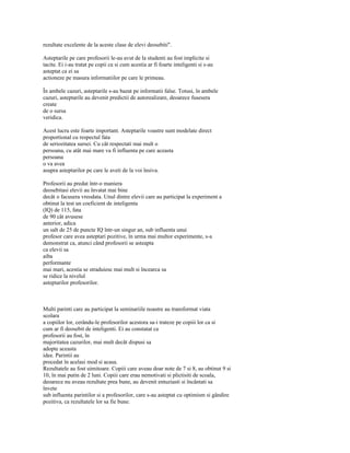 rezultate excelente de la aceste clase de elevi deosebiti".

Asteptarile pe care profesorii le-au avut de la studenti au fost implicite si
tacite. Ei i-au tratat pe copii ca si cum acestia ar fi foarte inteligenti si s-au
asteptat ca ei sa
actioneze pe masura informatiilor pe care le primeau.

În ambele cazuri, asteptarile s-au bazat pe informatii false. Totusi, în ambele
cazuri, asteptarile au devenit predictii de autorealizare, deoarece fusesera
create
de o sursa
veridica.

Acest lucru este foarte important. Asteptarile voastre sunt modelate direct
proportional cu respectul fata
de seriozitatea sursei. Cu cât respectati mai mult o
persoana, cu atât mai mare va fi influenta pe care aceasta
persoana
o va avea
asupra asteptarilor pe care le aveti de la voi însiva.

Profesorii au predat într-o maniera
deosebitasi elevii au învatat mai bine
decât o facusera vreodata. Unul dintre elevii care au participat la experiment a
obtinut la test un coeficient de inteligenta
(IQ) de 115, fata
de 90 cât avusese
anterior, adica
un salt de 25 de puncte IQ într-un singur an, sub influenta unui
profesor care avea asteptari pozitive, în urma mai multor experimente, s-a
demonstrat ca, atunci când profesorii se asteapta
ca elevii sa
aiba
performante
mai mari, acestia se straduiesc mai mult si încearca sa
se ridice la nivelul
asteptarilor profesorilor.



Multi parinti care au participat la seminariile noastre au transformat viata
scolara
a copiilor lor, cerându-le profesorilor acestora sa-i trateze pe copiii lor ca si
cum ar fi deosebit de inteligenti. Ei au constatat ca
profesorii au fost, în
majoritatea cazurilor, mai mult decât dispusi sa
adopte aceasta
idee. Parintii au
procedat în acelasi mod si acasa.
Rezultatele au fost uimitoare. Copiii care aveau doar note de 7 si 8, au obtinut 9 si
10, în mai putin de 2 luni. Copiii care erau nemotivati si plictisiti de scoala,
deoarece nu aveau rezultate prea bune, au devenit entuziasti si încântati sa
învete
sub influenta parintilor si a profesorilor, care s-au asteptat cu optimism si gândire
pozitiva, ca rezultatele lor sa fie bune.
 