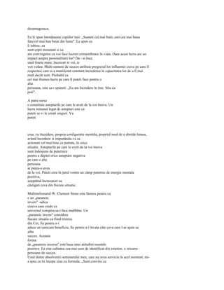 dezamageasca.

Eu le spun întotdeauna copiilor mei: „Sunteti cei mai buni; esti cea mai buna
fata/cel mai bun baiat din lume". Le spun ca
îi iubesc, ca
sunt copii minunati si ca
am convingerea ca vor face lucruri extraordinare în viata. Oare acest lucru are un
impact asupra personalitatii lor? Da - si înca
unul foarte mare. încercati si voi, si
veti vedea. Multi oameni de succes atribuie progresul lor influentei cuiva pe care îl
respectasi care si-a manifestat constant încrederea în capacitatea lor de a fi mai
mult decât sunt. Probabil ca
cel mai frumos lucru pe care îl puteti face pentru o
alta
persoana, este sa-i spuneti: „Eu am încredere în tine. Stiu ca
poti".

A patra sursa
o constituie asteptarile pe care le aveti de la voi însiva. Un
lucru minunat legat de asteptari este ca
puteti sa vi le creati singuri. Va
puteti



crea, cu încredere, propria configuratie mentala, propriul mod de a aborda lumea,
având încredere si impunându-va sa
actionati cel mai bine cu putinta, în orice
situatie. Asteptarile pe care le aveti de la voi însiva
sunt îndeajuns de puternice
pentru a depasi orice asteptare negativa
pe care o alta
persoana
ar putea-o avea
de la voi. Puteti crea în jurul vostru un câmp puternic de energie mentala
pozitiva,
asteptând încrezatori sa
câstigati ceva din fiecare situatie.

Multimilionarul W. Clement Stone este faimos pentru ca
e un „paranoic
invers" -adica
cineva care crede ca
universul conspira sa-i faca mulîblne. Un
„paranoic invers" considera
fiecare situatie ca fiind trimisa
din Cer, fie pentru a-i
aduce un oarecare beneficiu, fie pentru a-l învata câte ceva care l-ar ajuta sa
aiba
succes. Aceasta
forma
de „paranoie inversa" este baza unei atitudini mentale
pozitive. Ea este calitatea cea mai usor de identificat din exterior, a oricarei
persoane de succes.
Unul dintre absolventii seminarului meu, care nu avea serviciu în acel moment, mi-
a spus ca îsi începe ziua cu formula: „Sunt convins ca
 