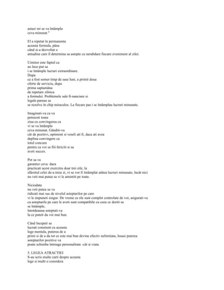astazi mi se va întâmpla
ceva minunat."

El a repetat în permanenta
aceasta formula, pâna
când si-a dezvoltat o
atitudine care îl determina sa astepte cu nerabdare fiecare eveniment al zilei.

Uimitor este faptul ca
au înce-put sa
i se întâmple lucruri extraordinare.
Dupa
ce a fost somer timp de sase luni, a primit doua
oferte de serviciu, dupa
prima saptamâna
de repetare zilnica
a formulei. Problemele sale fi-nanciare si
legale pareau sa
se rezolve în chip miraculos. La fiecare pas i se întâmplau lucruri minunate.

Imaginati-va ca va
petreceti toata
ziua cu convingerea ca
vi se va întâmpla
ceva minunat. Gânditi-va
cât de pozitivi, optimisti si veseli ati fi, daca ati avea
deplina convingere ca
totul concura
pentru ca voi sa fiti fericiti si sa
aveti succes.

Pot sa va
garantez ceva: daca
practicati acest exercitiu doar trei zile, la
sfârsitul celei de-a treia zi, vi se vor fi întâmplat atâtea lucruri minunate, încât nici
nu veti mai putea sa vi le amintiti pe toate.

Niciodata
nu veti putea sa va
ridicati mai sus de nivelul asteptarilor pe care
vi le impuneti singur. De vreme ce ele sunt complet controlate de voi, asigurati-va
ca asteptarile pe care le aveti sunt compatibile cu ceea ce doriti sa
se întâmple,
întotdeauna asteptati-va
la ce puteti da voi mai bun.

Când începeti sa
lucrati constient cu aceasta
lege mentala, puterea de a
primi si de a da tot ce este mai bun devine efectiv nelimitata, însasi puterea
asteptarilor pozitive va
poate schimba întreaga personalitate -cât si viata.

5. LEGEA ATRACTIEI
S-au scris multe carti despre aceasta
lege si multi o considera
 