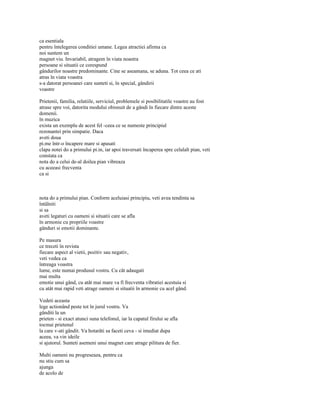 ca esentiala
pentru întelegerea conditiei umane. Legea atractiei afirma ca
noi suntem un
magnet viu. Invariabil, atragem în viata noastra
persoane si situatii ce corespund
gândurilor noastre predominante. Cine se aseamana, se aduna. Tot ceea ce ati
atras în viata voastra
s-a datorat persoanei care sunteti si, în special, gândirii
voastre

Prietenii, familia, relatiile, serviciul, problemele si posibilitatile voastre au fost
atrase spre voi, datorita modului obisnuit de a gândi în fiecare dintre aceste
domenii.
în muzica
exista un exemplu de acest fel -ceea ce se numeste principiul
rezonantei prin simpatie. Daca
aveti doua
pi.me într-o încapere mare si apasati
clapa notei do a primului pi.in, iar apoi traversati încaperea spre celalalt pian, veti
constata ca
nota do a celui de-al doilea pian vibreaza
cu aceeasi frecventa
ca si



nota do a primului pian. Conform aceluiasi principiu, veti avea tendinta sa
întâlniti
si sa
aveti legaturi cu oameni si situatii care se afla
în armonie cu propriile voastre
gânduri si emotii dominante.

Pe masura
ce treceti în revista
fiecare aspect al vietii, pozitiv sau negativ,
veti vedea ca
întreaga voastra
lume, este numai produsul vostru. Cu cât adaugati
mai multa
emotie unui gând, cu atât mai mare va fi frecventa vibratiei acestuia si
cu atât mai rapid veti atrage oameni si situatii în armonie cu acel gând.

Vedeti aceasta
lege actionând peste tot în jurul vostru. Va
gânditi la un
prieten - si exact atunci suna telefonul, iar la capatul firului se afla
tocmai prietenul
la care v-ati gândit. Va hotarâti sa faceti ceva - si imediat dupa
aceea, va vin ideile
si ajutorul. Sunteti asemeni unui magnet care atrage pilitura de fier.

Multi oameni nu progreseaza, pentru ca
nu stiu cum sa
ajunga
de acolo de
 