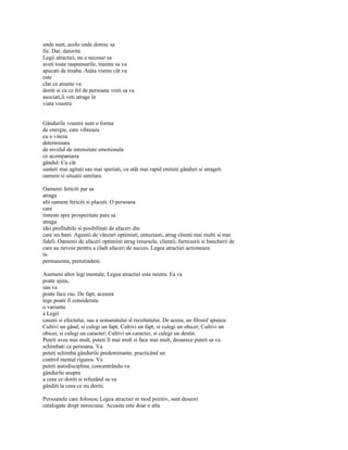 unde sunt, acolo unde doresc sa
fie. Dar, datorita
Legii atractiei, nu e necesar sa
aveti toate raspunsurile, înainte sa va
apucati de treaba. Atâta vreme cât va
este
clar ce anume va
doriti si cu ce fel de persoane vreti sa va
asociati,îi veti atrage în
viata voastra
.

Gândurile voastre sunt o forma
de energie, care vibreaza
cu o viteza
determinata
de nivelul de intensitate emotionala
ce acompaniaza
gândul. Cu cât
sunteti mai agitati sau mai speriati, cu atât mai rapid emiteti gânduri si atrageti
oameni si situatii similare.

Oamenii fericiti par sa
atraga
alti oameni fericiti si placuti. O persoana
care
tinteste spre prosperitate pare sa
atraga
idei profitabile si posibilitati de afaceri din
care ies bani. Agentii de vânzari optimisti, entuziasti, atrag clienti mai multi si mai
fideli. Oamenii de afaceri optimisti atrag resursele, clientii, furnizorii si bancherii de
care au nevoie pentru a cladi afaceri de succes. Legea atractiei actioneaza
în
permanenta, pretutindeni.

Asemeni altor legi mentale, Legea atractiei este neutra. Ea va
poate ajuta,
sau va
poate face rau. De fapt, aceasta
lege poate fi considerata
o varianta
a Legii
cauzei si efectului, sau a semanatului sl recoltatului. De aceea, un filozof spunea:
Cultivi un gând, si culegi un fapt; Cultivi un fapt, si culegi un obicei; Cultivi un
obicei, si culegi un caracter; Cultivi un caracter, si culegi un destin.
Puteti avea mai mult, puteti fi mai mult si face mai mult, deoarece puteti sa va
schimbati ca persoana. Va
puteti schimba gândurile predominante, practicând un
control mental riguros. Va
puteti autodisciplina, concentrându-va
gândurile asupra
a ceea ce doriti si refuzând sa va
gânditi la ceea ce nu doriti.

Persoanele care folosesc Legea atractiei m mod pozitiv, sunt deseori
catalogate drept norocoase. Aceasta este doar o alta
 