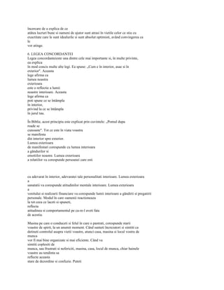 încercare de a explica de ce
atâtea lucruri bune si oameni de ajutor sunt atrasi în vietile celor ce stiu cu
exactitate care le sunt idealurile si sunt absolut optimisti, având convingerea ca
le
vor atinge.

6. LEGEA CONCORDANTEI
Legea concordanteieste una dintre cele mai importante si, în multe privinte,
ea explica
în mod concis multe alte legi. Ea spune: „Cum e în interior, asae si în
exterior". Aceasta
lege afirma ca
lumea noastra
exterioara
este o reflectie a lumii
noastre interioare. Aceasta
lege afirma ca
poti spune ce se întâmpla
în interior,
privind la ce se întâmpla
în jurul tau.

În Biblie, acest principiu este explicat prin cuvintele: „Pomul dupa
roade se
cunoaste". Tot ce este în viata voastra
se manifesta
din interior spre exterior.
Lumea exterioara
de manifestari corespunde cu lumea interioara
a gândurilor si
emotiilor noastre. Lumea exterioara
a relatiilor va corespunde persoanei care esti



cu adevarat în interior, adevaratei tale personalitati interioare. Lumea exterioara
a
sanatatii va corespunde atitudinilor mentale interioare. Lumea exterioara
a
venitului si realizarii financiare va corespunde lumii interioare a gândirii si pregatirii
personale. Modul în care oamenii reactioneaza
la tot ceea ce laceti si spuneti,
reflecta
atitudinea si comportamentul pe ca-re-l aveti fata
de acestia.

Masina pe care o conduceti si felul în care o pastrati, corespunde starii
voastre de spirit, la un anumit moment. Când sunteti încrezatori si simtiti ca
detineti controlul asupra vietii voastre, atunci casa, masina si locul vostru de
munca
vor fi mai bine organizate si mai eficiente. Când va
simtiti coplesiti de
munca, sau frustrati si nefericiti, masina, casa, locul de munca, chiar hainele
voastre au tendinta sa
reflecte aceasta
stare de dezordine si confuzie. Puteti
 