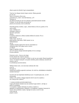 observa peste tot efectele Legii corespondentei.

Totul are loc dinspre interior înspre exterior. Marea greseala
pe care am
facut-o în tinerete a fost sa ma
concentrez pe „a face", mai mult decât pe „a fi".
Simteam ca
pot obtine lucrurile pe care mi le doream, practicând anumite metode
si lehnici. în cele din urma, am învatat ca
practica era necesara, clar nu suficienta.

Filozoful german, Goethe, a spus: „Omul trebuie sa fie (eva, pentru a fi în
stare sa faca
ceva". Trebuie sa va
schimbati, irebuie sa
deveniti o persoana
diferita
în interior, înainte de a obtine rezultate diferite în exterior. Nu va
puteti preface
multa vreme -sau nu va
puteti preface chiar deloc. Multi oameni vor sa
îmbunatateasca
sau sa
modifice anumite aspecte din viata lor, încercând sa-i
schimbe pe altii. Nu le place ceea ce vad ca
se reflecta
înapoi în oglinda vietii lor,
asa ca îsi irosesc energia lustruind oglinda, în loc sa mearga
la sursa reflectiei.

Emerson a scris: „Ceea ce esti striga
la mine atât de tare, încât nu aud nici
un cuvânt din ceea ce îmi spui." Ceilalti va vad ,isa cum sunteti. Rareori pacaliti pe
cineva. Si singurul mod prin <are puteti schimba, pentru totdeauna, lucrurile din
exterior, rste sa
le schimbati pe cele din interior.

William James scria: „Cea mai mare realizare din viata
al ost sa
descopar ca
oamenii pot modifica aspectele exterioare .ile vietii lor, schimbându-si atitudinile
mentale interioare."

Una din cele mai importante întrebari pe care vi le puteti pune este: „Ce fel
de persoana
trebuie sa fiu, pentru a câstiga respectul celor la care tin si pentru a
trai viata pe care o doresc?"

7. LEGEA ECHIVALENTEI MENTALE
Legea echivalentei mentale mai este numitasi Legea mintii s, de fapt, ar
putea fi considerata
o re-enuntare a legilor anterioare, în esenta, ea spune ca
gândurile se materializeaza. Gândurile, viu imaginate si repetate, încarcate de
emotii, devin realitatea voastra. Aproape tot ceea ce aveti în viata
a fost creat de
propria voastra
 