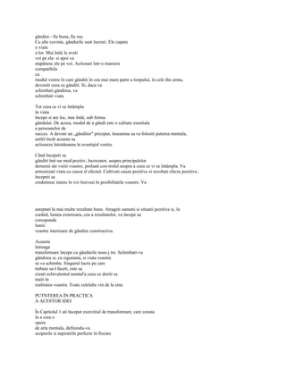 gândire - fie buna, fie rea.
Cu alte cuvinte, gândurile sunt lucruri. Ele capata
o viata
a lor. Mai întâi le aveti
voi pe ele- si apoi va
stapânesc ele pe voi. Actionati într-o maniera
compatibila
cu
modul vostru în care gânditi în cea mai mare parte a timpului, în cele din urma,
deveniti ceea ce gânditi. Si, daca va
schimbati gândirea, va
schimbati viata.

Tot ceea ce vi se întâmpla
în viata
începe si are loc, mai întâi, sub forma
gândului. De aceea, modul de a gândi este o calitate esentiala
a persoanelor de
succes. A deveni un „gânditor" priceput, înseamna sa va folositi puterea mentala,
astfel încât aceasta sa
actioneze întotdeauna în avantajul vostru.

Când începeti sa
gânditi într-un mod pozitiv, încrezator, asupra principalelor
domenii ale vietii voastre, preluati con-trolul asupra a ceea ce vi se întâmpla. Va
armonizati viata cu cauza sl efectul. Cultivati cauze pozitive si recoltati efecte pozitive,
începeti sa
credetimai intens în voi însivasi în posibilitatile voastre. Va




asteptati la mai multe rezultate bune. Atrageti oameni si situatii pozitive si, în
curând, lumea exterioara, cea a rezultatelor, va începe sa
corespunda
lumii
voastre interioare de gândire constructiva.

Aceasta
întreaga
transformare începe cu gândurile noas-j tre. Schimbati-va
gândirea si, cu siguranta, si viata voastra
se va schimba. Singurul lucru pe care
trebuie sa-l faceti, este sa
creati echivalentul mental'a ceea ce doriti sa
traiti în
realitatea voastra. Toate celelalte vin de la sine.

PUTNTEREA ÎN PRACTICA
A ACESTOR IDEI

În Capitolul 1 ati început exercitiul de transformare, care consta
în a crea o
opera
de arta mentala, definindu-va
scopurile si aspiratiile perfecte în fiecare
 