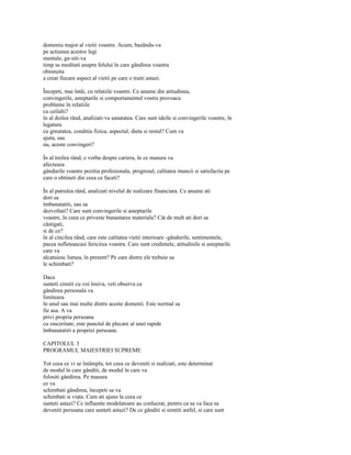 domeniu major al vietii voastre. Acum, bazându-va
pe actiunea acestor legi
mentale, ga-siti-va
timp sa meditati asupra felului în care gândirea voastra
obisnuita
a creat fiecare aspect al vietii pe care o traiti astazi.

Începeti, mai întâi, cu relatiile voastre. Ce anume din atitudinea,
convingerile, asteptarile si comportamentul vostru provoaca
probleme în relatiile
cu ceilalti?
în al doilea rând, analizati-va sanatatea. Care sunt ideile si convingerile voastre, în
legatura
cu greutatea, conditia fizica, aspectul, dieta si restul? Cum va
ajuta, sau
nu, aceste convingeri?

În al treilea rând, e vorba despre cariera, în ce masura va
afecteaza
gândurile voastre pozitia profesionala, progresul, calitatea muncii si satisfactia pe
care o obtineti din ceea ce faceti?

În al patrulea rând, analizati nivelul de realizare financiara. Ce anume ati
dori sa
îmbunatatiti, sau sa
dezvoltati? Care sunt convingerile si asteptarile
voastre, în ceea ce priveste bunastarea materiala? Cât de mult ati dori sa
câstigati,
si de ce?
în al cincilea rând, care este calitatea vietii interioare -gândurile, sentimentele,
pacea sufleteascasi fericirea voastra. Care sunt credintele, atitudinile si asteptarile
care va
alcatuiesc lumea, în prezent? Pe care dintre ele trebuie sa
le schimbati?

Daca
sunteti cinstit cu voi însiva, veti observa ca
gândirea personala va
limiteaza
în unul sau mai multe dintre aceste domenii. Este normal sa
fie asa. A va
privi propria persoana
cu sinceritate, este punctul de plecare al unei rapide
îmbunatatiri a propriei persoane.

CAPITOLUL 3
PROGRAMUL MAIESTRIEI SUPREME

Tot ceea ce vi se întâmpla, tot ceea ce deveniti si realizati, este determinat
de modul în care gânditi, de modul în care va
folositi gândirea. Pe masura
ce va
schimbati gândirea, începeti sa va
schimbati si viata. Cum ati ajuns la ceea ce
sunteti astazi? Ce influente modelatoare au conlucrat, pentru ca sa va faca sa
deveniti persoana care sunteti astazi? De ce gânditi si simtiti astfel, si care sunt
 