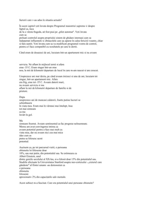 factorii care v-au adus în situatia actuala?

În acest capitol veti învata despre Programul maiestriei supreme s despre
faptul ca, înca
de la o vârsta frageda, ati fost pusi pe „pilot automat". Veti învata
cum sa
preluati controlul asupra propriului sistem de ghidare internasi cum sa
îndepartati influentele si obstacolele care au aparut în calea fericirii voastre, chiar
si fara sastiti. Veti învata cum sa va modificati programul vostru de control,
pentru a-l face compatibil cu rezultatele pe care le doriti.

Când eram de douazeci de ani, locuiam într-un apartament mic si nu aveam



serviciu. Ne aflam în mijlocul iernii si afara
erau -35 C. Eram singur într-un oras
nou, la mii de kilometri departare de locul în care m-am nascut si am crescut.

Unsprezece ani mai târziu, pe când aveam treizeci si unu de ani, locuiarn tot
singur, într-un apartament mic. Afara
era frig, erau tot -35 C. Aveam datorii mari,
nu aveam serviciu si ma
aflam la mii de kilometri departare de familie si de
prieteni.

Dupa
unsprezece ani de muncasi calatorii, foarte putine lucruri se
schimbasera
în viata mea. Eram mai în vârstasi mai întelept, însa
tot mai simteam
ca ma
învârt în gol.

Ma
simteam frustrat. Aveam sentimentul ca fac progrese neînsemnate.
Mereu am avut convingerea intima ca
aveam potential pentru a face mai mult cu
viata mea, dar nu aveam nici cea mai mica
idee cum as
putea sa folosesc acest
potential.

Auzisem ca, pe tot parcursul vietii, o persoana
obisnuita îsi foloseste doar
10%, sau mai putin, din potentialul sau. Se estimeaza ca
Albert Einstein, unul
dintre geniile secolului al XX-lea, si-a folosit doar 15% din potentialul sau.
Studiile efectuate la Universitatea Stanford asupra neo-cortexului -„creierul care
gândeste" al fiintei umane -au demonstrat ca
o persoana
obisnuita
foloseste
aproximativ 2% din capacitatile sale mentale.

Acest subiect m-a fascinat. Care era potentialul unei persoane obisnuite?
 