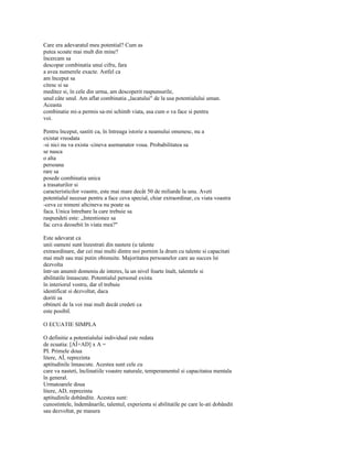 Care era adevaratul meu potential? Cum as
putea scoate mai mult din mine?
încercam sa
descopar combinatia unui cifru, fara
a avea numerele exacte. Astfel ca
am început sa
citesc si sa
meditez si, în cele din urma, am descoperit raspunsurile,
unul câte unul. Am aflat combinatia „lacatului" de la usa potentialului uman.
Aceasta
combinatie mi-a permis sa-mi schimb viata, asa cum o va face si pentru
voi.

Pentru început, sastiti ca, în întreaga istorie a neamului omenesc, nu a
existat vreodata
-si nici nu va exista -cineva asemanator voua. Probabilitatea sa
se nasca
o alta
persoana
rare sa
posede combinatia unica
a trasaturilor si
caracteristicilor voastre, este mai mare decât 50 de miliarde la unu. Aveti
potentialul necesar pentru a face ceva special, chiar extraordinar, cu viata voastra
-ceva ce nimeni altcineva nu poate sa
faca. Unica întrebare la care trebuie sa
raspundeti este: „Intentionez sa
fac ceva deosebit în viata mea?"

Este adevarat ca
unii oameni sunt înzestrati din nastere (u talente
extraordinare, dar cei mai multi dintre noi pornim la drum cu talente si capacitati
mai mult sau mai putin obisnuite. Majoritatea persoanelor care au succes îsi
dezvolta
într-un anumit domeniu de interes, la un nivel foarte înalt, talentele si
abilitatile înnascute. Potentialul personal exista
în interiorul vostru, dar el trebuie
identificat si dezvoltat, daca
doriti sa
obtineti de la voi mai mult decât credeti ca
este posibil.

O ECUATIE SIMPLA

O definitie a potentialului individual este redata
de ecuatia: [AÎ+AD] x A =
PI. Primele doua
litere, AÎ, reprezinta
aptitudinile înnascute. Acestea sunt cele cu
care va nasteti, înclinatiile voastre naturale, temperamentul si capacitatea mentala
în general.
Urmatoarele doua
litere, AD, reprezinta
aptitudinile dobândite. Acestea sunt:
cunostintele, îndemânarile, talentul, experienta si abilitatile pe care le-ati dobândit
sau dezvoltat, pe masura
 