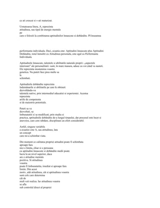 ce ati crescut si v-ati maturizat.

Urmatoarea litera, A, reprezinta
atitudinea, sau tipul de energie mentala
pe
care o folositi la combinarea aptitudinilor înnascute si dobândite. PI înseamna




performanta individuala. Deci, ecuatia este: Aptitudini înnascute plus Aptitudini
Dobândite, totul înmultit cu Atitudinea personala, este egal cu Performanta
Individuala.

Aptitudinile înnascute, talentele si abilitatile naturale proprii -„aspectele
interioare" ale personalitatii -sunt, în mare masura, aduse cu voi când va nasteti.
Ele reprezinta mostenirea voastra
genetica. Nu puteti face prea multe sa
le
schimbati.

Aptitudinile dobândite reprezinta
îndemânarile si abilitatile pe care le obtineti
dezvoltându-va
talentele native, prin intermediul educatiei si experientei. Acestea
reprezinta
ariile de competenta
si de maiestrie potentiala.

Puteti sa va
dezvoltati, sa
îmbunatatiti si sa modificati, prin studiu si
practica, aptitudinile dobândite de-a lungul timpului, dar procesul este încet si
anevoios, care cere rabdare, disciplinasi un efort considerabil.

Astfel, singura variabila
a ecuatiei este A, sau atitudinea, lata
un concept
care mi-a schimbat viata.

Din moment ce calitatea propriei atitudini poate fi schimbata
aproape fara
nici o limita, chiar si o persoana
cu aptitudini înnascute si dobândite medii poate
lucra la un nivel superior, daca
are o atitudine mentala
pozitiva. Si atitudinea
voastra
poate fi îmbunatatita, imediat si aproape fara
limite. Din acest
motiv, atât atitudinea, cât si aptitudinea voastra
sunt cele care determina
cât de
mult veti realiza. Iar atitudinea voastra
se afla
sub controlul direct al propriei
 