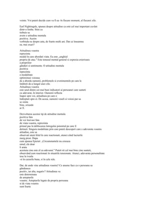vointe. Voi puteti decide cum va fi ea -în fiecare moment, al fiecarei zile.

Earl Nightingale, spunea despre atitudine ca este cel mai important cuvânt
dintr-o limba. Stim ca
trebuie sa
avem o atitudine mentala
pozitiva. Auzim
vorbindu-se despre asta, de foarte multi ani. Dar ce înseamna
ea, mai exact?

Atitudinea voastra
reprezinta
modul în care abordati viata. Ea este „unghiul
propriu de atac." Este tonusul mental general si expresia exterioara
a propriilor
gânduri si sentimente. O atitudine mentala
pozitiva
reprezinta
o modalitate
optimistasi voioasa
de a aborda oamenii, problemele si evenimentele pe care le
întâlniti de-a lungul unei zile.
Atitudinea voastra
este unul dintre cei mai buni indicatori ai persoanei care sunteti
cu adevarat, în interior. Oamenii reflecta
înapoi spre voi, atitudinea pe care o
îndreptati spre ei. De aceea, oamenii veseli si voiosi par sa
se simta
bine, oriunde
ar fi.

Dezvoltarea acestui tip de atitudine mentala
pozitiva fata
de voi însivasi fata
de viata voastra, reprezinta
primul pas în deblocarea întregului potential pe care îl
detineti. Singura modalitate prin care puteti descoperi care e adevarata voastra
atitudine, este sa
observati atent felul în care reactionati, atunci când lucrurile
merg prost. Dupa
cum spunea Epictet: „Circumstantele nu creeaza
omul; ele doar
îi arata
acestuia cine este el cu adevarat." Puteti sti cel mai bine cine sunteti,
observând cum reactionati în situatiile tensionate. Atunci, adevarata personalitate
iese la iveala
-si în cazurile bune, si în cele rele.

Dar, de unde vine atitudinea voastra? Ce anume face ca o persoana sa
gândeasca
pozitiv, iar alta, negativ? Atitudinea va
este determinata
de asteptarile
voastre. Asteptarile legate de propria persoana
si de viata voastra
sunt foarte
 