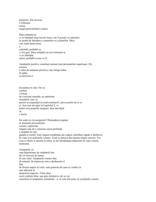 puternice. Ele exercita
o influenta
uriasa
asupra personalitatii voastre.

Daca asteptati sa
vi se întâmple doar lucruri bune, veti fi pozitivi si optimisti
în modul de abordare a oamenilor si a situatiilor. Daca
veti cauta latura buna
a
celorlalti, probabil ca
o veti gasi. Daca asteptati ca ceva minunat sa
vi se întâmple
astazi, probabil ca asa va fi.

Asteptarile pozitive constituie semnul unei personalitati superioare. Ele
creeaza
o stare de asteptare pozitiva, care merge mâna
în mâna
cu fericirea si



încrederea în sine. Ele va
confera
o forma
de vioiciune mentala, un optimism
nonsalant, care va
permit sa raspundeti în mod constructiv, provocarilor de zi cu
zi. Asa cum am spus în Capitolul 2, va
puteti crea propriile asteptari, doar decizând
sa
o faceti.

De unde va vin asteptarile? Patrunderea treptata
în straturile personalitatii
voastre, reprezinta
singura cale de a cunoaste cauza profunda
a modului în care
gânditi si simtiti. Este singura modalitate de a aduce schimbari rapide si definitive
în viata si în realizarile voastre. Totul se petrece din interior înspre exterior. Tot
ceea ce faceti si spuneti în afara, îsi are întotdeauna radacinile în viata voastra
interioara.

Asteptarile va
sunt determinate de credintele fata
de voi însivasi de lumea
în care traiti. Asteptarile voastre fata
de oameni, de munca pe care o desfasurati si
fata
de fiecare aspect al vietii, sunt generate de ceea ce credeti ca
este adevarat în
domeniul respectiv. Chiar daca
aveti credinte false, sau auto-limitative, ele se vor
manifesta în asteptarile, atitudinile - si, în cele din urma, în rezultatele voastre.
 
