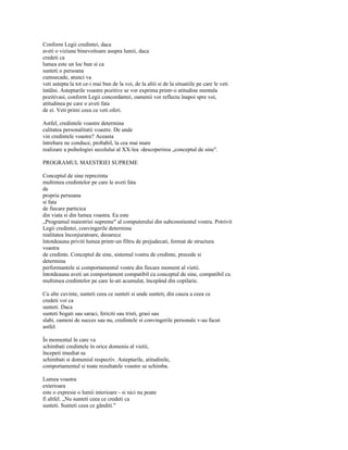 Conform Legii credintei, daca
aveti o viziune binevoitoare asupra lumii, daca
credeti ca
lumea este un loc bun si ca
sunteti o persoana
cumsecade, atunci va
veti astepta la tot ce-i mai bun de la voi, de la altii si de la situatiile pe care le veti
întâlni. Asteptarile voastre pozitive se vor exprima printr-o atitudine mentala
pozitivasi, conform Legii concordantei, oamenii vor reflecta înapoi spre voi,
atitudinea pe care o aveti fata
de ei. Veti primi ceea ce veti oferi.

Astfel, credintele voastre determina
calitatea personalitatii voastre. De unde
vin credintele voastre? Aceasta
întrebare ne conduce, probabil, la cea mai mare
realizare a psihologiei secolului al XX-lea -descoperirea „conceptul de sine".

PROGRAMUL MAESTRIEI SUPREME

Conceptul de sine reprezinta
multimea credintelor pe care le aveti fata
de
propria persoana
si fata
de fiecare particica
din viata si din lumea voastra. Ea este
„Programul maiestriei supreme" al computerului din subconstientul vostru. Potrivit
Legii credintei, convingerile determina
realitatea înconjuratoare, deoarece
întotdeauna priviti lumea printr-un filtru de prejudecati, format de structura
voastra
de credinte. Conceptul de sine, sistemul vostru de credinte, precede si
determina
performantele si comportamentul vostru din fiecare moment al vietii.
întotdeauna aveti un comportament compatibil cu conceptul de sine, compatibil cu
multimea credintelor pe care le-ati acumulat, începând din copilarie.

Cu alte cuvinte, sunteti ceea ce sunteti si unde sunteti, din cauza a ceea ce
credeti voi ca
sunteti. Daca
sunteti bogati sau saraci, fericiti sau tristi, grasi sau
slabi, oameni de succes sau nu, credintele si convingerile personale v-au facut
astfel.

În momentul în care va
schimbati credintele în orice domeniu al vietii,
începeti imediat sa
schimbati si domeniul respectiv. Asteptarile, atitudinile,
comportamentul si toate rezultatele voastre se schimba.

Lumea voastra
exterioara
este o expresie o lumii interioare - si nici nu poate
fi altfel. „Nu sunteti ceea ce credeti ca
sunteti. Sunteti ceea ce gânditi."
 