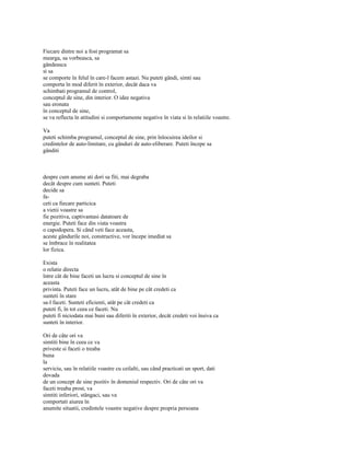 Fiecare dintre noi a fost programat sa
mearga, sa vorbeasca, sa
gândeasca
si sa
se comporte în felul în care-l facem astazi. Nu puteti gândi, simti sau
comporta în mod diferit în exterior, decât daca va
schimbati programul de control,
conceptul de sine, din interior. O idee negativa
sau eronata
în conceptul de sine,
se va reflecta în atitudini si comportamente negative în viata si în relatiile voastre.

Va
puteti schimba programul, conceptul de sine, prin înlocuirea ideilor si
credintelor de auto-limitare, cu gânduri de auto-eliberare. Puteti începe sa
gânditi



despre cum anume ati dori sa fiti, mai degraba
decât despre cum sunteti. Puteti
decide sa
fa-
ceti ca fiecare particica
a vietii voastre sa
fie pozitiva, captivantasi datatoare de
energie. Puteti face din viata voastra
o capodopera. Si când veti face aceasta,
aceste gândurile noi, constructive, vor începe imediat sa
se îmbrace în realitatea
lor fizica.

Exista
o relatie directa
între cât de bine faceti un lucru si conceptul de sine în
aceasta
privinta. Puteti face un lucru, atât de bine pe cât credeti ca
sunteti în stare
sa-l faceti. Sunteti eficienti, atât pe cât credeti ca
puteti fi, în tot ceea ce faceti. Nu
puteti fi niciodata mai buni sau diferiti în exterior, decât credeti voi însiva ca
sunteti în interior.

Ori de câte ori va
simtiti bine în ceea ce va
priveste si faceti o treaba
buna
la
serviciu, sau în relatiile voastre cu ceilalti, sau când practicati un sport, dati
dovada
de un concept de sine pozitiv în domeniul respectiv. Ori de câte ori va
faceti treaba prost, va
simtiti inferiori, stângaci, sau va
comportati aiurea în
anumite situatii, credintele voastre negative despre propria persoana
 