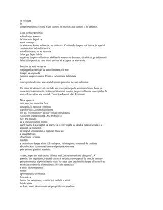 se reflecta
în
comportamentul vostru. Cum sunteti în interior, asa sunteti si în exterior.

Ceea ce face posibila
schimbarea voastra
în bine este faptul ca
acest concept
de sine este foarte subiectiv, nu obiectiv. Credintele despre voi însiva, în special
credintele si îndoielile ce va
auto-limiteaza, nu se bazeaza
deloc pe fapte. Ideile
negative despre voi însivasi abilitatile voastre se bazeaza, de obicei, pe informatii
false si impresii pe care le-ati preluat si acceptat ca adevarate.

Imediat ce veti începe sa
respingeti aceste idei de auto-limitare, ele vor
începe sa-si piarda
puterea asupra voastra. Printr-o schimbare deliberata
a
conceptului de sine, adevaratul vostru potential devine nelimitat.

Un tânar de douazeci si cinci de ani, care participa la seminarul meu, lucra ca
muncitor în constructii, în timpul discutiei noastre despre influenta conceptului de
sine, el a avut un soc mental. Totul i-a devenit clar. Era uluit.

Mi-a spus ca
tatal sau, un muncitor fara
educatie, le spusese continuu
copiilor sai: „în familia noastra
toti au fost muncitori si asa vom fi întotdeauna.
Asta este soarta noastra. Asa trebuie sa
fie." Pe masura
ce a crescut auzind mereu
acest lucru, I-a acceptat ca atare, ca o convingere si, când a parasit scoala, s-a
angajat ca muncitor.
în timpul seminarului, a realizat brusc ca
a acceptat fara
obiectiuni viziunea
limitata
a tatalui sau despre viata. El a adoptat, în întregime, sistemul de credinte
al tatalui sau. A masurat lumea si propria persoana
prin prisma gândirii acestuia.

Acum, sapte ani mai târziu, el înca mai „lucra transpirând din greu". A
permis, din neglijenta, ca tatal sau sa-i modeleze conceptul de sine, în ceea ce
priveste munca si posibilitatile sale. A vazut cum credintele despre el însusi i-au
modelat asteptarile si atitudinea. Si-a dat seama ca
a atras în permanenta
numai
oportunitatile de munca
fizicasi ca
lumea lui exterioara, relatiile cu ceilalti si stilul
lui de viata
au fost, toate, determinate de propriile sale credinte.
 