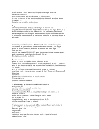 În acel moment a decis ca nu mai doreste sa fie un simplu muncitor,
întotdeauna simtise ca
putea face mai mult, dar, în acelasi timp, se simtea ca prins
în cursa. Acum traia un nou sentiment de libertate si control. A realizat, pentru
prima oara, ca
limitarile erau în interior, nu în exterior.

Dupa
absolvirea seminarului, tânarul a parasit slujba de muncitor si s-a
angajat în domeniul vânzarilor, începând de la nivelul cel mai de jos. Initial, nu a
avut rezultate prea stralucite, dar era hotarât. A citit toate cartile din domeniul
vânzarilor, pe care le-a putut gasi. A ascultat toate casetele audio despre vânzari.
A participat la toate seminarele de specialitate, organizate în zona lui si chiar si în
alte orase.



Am tinut legatura, într-un an si-a dublat venitul, în doi ani, câstiga de patru
ori mai mult. A ajuns în fruntea echipei de vânzare si, curând, a fost angajat
pentru un salariu mai bun si posibilitati de avansare mai mari. Dupa
cinci ani, avea
un venit mai mare de 100.000 USD pe an, si-a cumparat o casa frumoasa, avea o
sotie frumoasa, doi copii si un viitor fericit în fata lui.
Era stapânul propriului sau destin.

Punctul de cotitura
pentru el -acelasi ca si pentru mine si pentru mii de alti
oameni -a fost constientizarea modului în care conceptul sau de sine i-a controlat
viata si, apoi, luarea deciziei de a-si schimba viata. Totul a pornit din acel moment.
Nu numai ca
aveti un concept de sine care este un rezumat general al credintelor
proprii, dar aveti si o serie de „mini concepte de sine." Aceste parti din conceptul
de sine va
controleaza
performanta si comportamentul în fiecare domeniu
individual de viata
pe care îl considerati important.

Aveti un concept de sine pentru câte kilograme trebuie sa
aveti, pentru cât
trebuie sa mâncati, pentru cât sport trebuie sa
practicati, sau pentru cât de
sanatos trebuie sa fiti. Aveti un concept de sine despre cum trebuie sa va
îmbracati si cum sa
aratati în ochii celorlalti. Aveti un concept de sine ca parinte
sau ca si copil fata
de parintii vostri. Aveti un concept de sine despre cât de
popular sunteti la serviciu si cu prietenii.

Aveti un concept de sine despre cât de bine practicati fiecare sport si chiar si
pentru cât de bine practicati fiecare particica
a fiecarui sport. Daca
un jucator de
golf crede ca
este un bun aruncator si un prost marcator, atunci el va juca conform
modului în care crede.
 