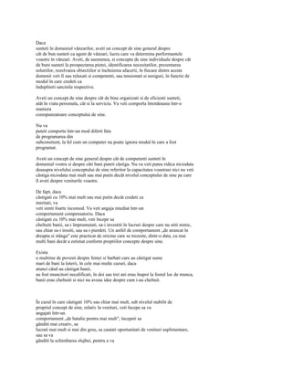 Daca
sunteti în domeniul vânzarilor, aveti un concept de sine general despre
cât de bun sunteti ca agent de vânzari, lucru care va determina performantele
voastre în vânzari. Aveti, de asemenea, si concepte de sine individuale despre cât
de buni sunteti la prospectarea pietei, identificarea necesitatilor, prezentarea
solutiilor, rezolvarea obiectiilor si încheierea afacerii, în fiecare dintre aceste
domenii veti fi sau relaxati si competenti, sau tensionati si nesiguri, în functie de
modul în care credeti ca
îndepliniti sarcinile respective.

Aveti un concept de sine despre cât de bine organizati si de eficienti sunteti,
atât în viata personala, cât si la serviciu. Va veti comporta întotdeauna într-o
maniera
corespunzatoare conceptului de sine.

Nu va
puteti comporta într-un mod diferit fata
de programarea din
subconstient, la fel cum un computer nu poate ignora modul în care a fost
programat.

Aveti un concept de sine general despre cât de competenti sunteti în
domeniul vostru si despre câti bani puteti câstiga. Nu va veti putea ridica niciodata
deasupra nivelului conceptului de sine referitor la capacitatea voastrasi nici nu veti
câstiga niciodata mai mult sau mai putin decât nivelul conceptului de sine pe care
îl aveti despre veniturile voastre.

De fapt, daca
câstigati cu 10% mai mult sau mai putin decât credeti ca
meritati, va
veti simti foarte incomod. Va veti angaja imediat într-un
comportament compensatoriu. Daca
câstigati cu 10% mai mult, veti începe sa
cheltuiti banii, sa-i împrumutati, sa-i investiti în lucruri despre care nu stiti nimic,
sau chiar sa-i irositi, sau sa-i pierdeti. Un astfel de comportament „de aruncat în
dreapta si stânga" este practicat de oricine care se trezeste, dintr-o data, cu mai
multi bani decât a estimat conform propriilor concepte despre sine.

Exista
o multime de povesti despre femei si barbati care au câstigat sume
mari de bani la loterii, în cele mai multe cazuri, daca
atunci când au câstigat banii,
au fost muncitori necalificati, în doi sau trei ani erau înapoi la fostul loc de munca,
banii erau cheltuiti si nici nu aveau idee despre cum i-au cheltuit.



În cazul în care câstigati 10% sau chiar mai mult, sub nivelul stabilit de
propriul concept de sine, relativ la venituri, veti începe sa va
angajati într-un
comportament „de batalie pentru mai mult", începeti sa
gânditi mai creativ, sa
lucrati mai mult si mai din greu, sa cautati oportunitati de venituri suplimentare,
sau sa va
gânditi la schimbarea slujbei, pentru a va
 