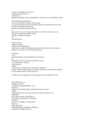 atât este mai probabil ca, zi de zi, sa
ajungeti acea persoana. Va
veti ridica la
înaltimea aspiratiilor voastre predominante. Veti deveni ceea ce admirati mai mult.

Din nefericire, persoanele fara
succes sau nefericite au idealuri foarte neclare
sau, în cele mai multe cazuri, nu au deloc idealuri. Ele acorda foarte putin timp -
sau deloc -persoanei care doresc sa
devina, sau calitatilor pe care doresc sa
le
dezvolte în ei însisi. Cu timpul, dezvoltarea si evolutia lor încetineste -si se
opreste. Ele ramân blocate într-o rutina
mentala, îsi pierd orice dorinta
de
autoîmbunatatire.

Când cineva da
atentie si respecta
calitati cum ar fi integritatea,
consecventa, curajul si orientarea spre actiune ale altor persoane, va începe sa
integreze si el aceleasi valori în propria persoana.

Pe masura
ce va
clarificati propriile valori fundamentale si începeti sa
le
integrati în tot ceea ce faceti, personalitatea voastra
se va îmbunatati si, deoarece
viata exterioara
reflecta
viata interioara, munca pe care o desfasurati, relatiile cu
ceilalti si orice alt domeniu al vietii voastre exterioare se vor îmbunatati la rândul
lor. Dar despre aceasta, vorbim mai târziu.

A doua parte a conceptului de sine este imaginea de sine. Imaginea de sine



este modul în care va
vedetipe voi însiva
si modul în care gânditi despre voi, în
timp ce va
desfasurati activitatile zilnice. Imaginea de sine este numita
adesea
„oglinda interioara", în care priviti pentru a vedea cum trebuia sa va
comportati
într-o situatie anume, întotdeauna va
comportati în conformitate cu imaginea
interioara
pe care o aveti despre voi. Din aceasta
cauza va
puteti îmbunatati
performantele, prin modificarea deliberata
a imaginilor mentale despre voi.
 