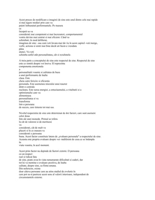 Acest proces de modificare a imaginii de sine este unul dintre cele mai rapide
si mai sigure moduri prin care va
puteti îmbunatati performantele. Pe masura
ce
începeti sa va
considerati mai competenti si mai încrezatori, comportamentul
vostru devine mai centrat si mai eficient. Când va
schimbati, în mod deliberat,
imaginea de sine - asa cum veti învata mai târ-/iu în acest capitol -veti merge,
vorbi, actiona si simti mai bine decât ati facut-o vreodata
pâna
atunci. Va veti
schimba astfel atât personalitatea, cât si rezultatele.

A treia parte a conceptului de sine este respectul de sine. Respectul de sine
este ce simtiti despre voi însiva. El reprezinta
componenta emotionala
a
personalitatii voastre si calitatea de baza
a unei performante de înalta
clasa. Este
cheia catre fericire si eficienta
personala. Este asemenea miezului unui reactor
dintr-o centrala
nucleara. Este sursa energiei, a entuziasmului, a vitalitatii si a
optimismului care va
alimenteaza
personalitatea si va
transforma
într-o persoana
de succes, care tinteste tot mai sus.

Nivelul respectului de sine este determinat de doi factori, care sunt asemeni
celor doua
fete ale unei monede. Primul se refera
la cât de valorosi si de merituosi
va
considerati, cât de mult va
placeti si în ce masura va
considerati o persoana
buna. Acest factor constituie latura de „evaluare personala" a respectului de sine.
Aceasta este propria evaluare despre voi -indiferent de ceea ce se întâmpla
în
viata voastra, în acel moment.

Acest prim factor nu depinde de factori externi. O persoana
cu un respect
real si ridicat fata
de sine, poate avea în viata nenumarate dificultati si caderi, dar
tot îsi va mentine o evaluare pozitiva, de înalta
calitate, despre sine, ca fiinta umana.
Din nefericire, exista
doar câteva persoane care au atins stadiul de evolutie în
care pot sa-si pastreze acest sens al valorii interioare, independent de
circumstantele externe.
 