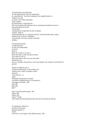Al doilea factor care determina
nivelul respectului de sine este sentimentul
de „autoeficienta" -de cât de competenti si de capabili simtiti ca
sunteti în tot ceea
ce faceti. Acest factor reprezinta
latura „bazata
pe performanta" a respectului de
sine. Ea este piatra de temelie pe care se construieste încrederea în sine si
adevarata apreciere de sine.
Aceste doua
componente ale respectului de sine se sprijina
reciproc. Când va
simtiti multumiti de voi, actionati mai bine. Si când actionati bine, sunteti
multumiti de voi însiva. Amândoua
sunt esentiale. Nici una nu poate exista fara
cealalta.

Cea mai buna masura
a respectului fata
de sine este reprezentata
de cât de
mult va
place de voi însiva. Cu cât va
place mai mult, cu atât veti face mai bine
orice doriti.Cu cât va
place mai mult, cu atât veti avea mai multa
încredere în voi
însiva, o atitudine mai pozitiva, veti fi mai energici, mai sanatosi si mai Iericiti în
general.

Deoarece modul în care va
simtiti este determinat, în mare masura, de
modul în care vorbiti cu propria voastra
persoana
-încet sau tare - va
puteti
îmbunatati respectul de sine dupa
cum doriti, repetând întruna, cu entuziasm si
convingere, cuvintele: „Ma
plac! Ma
plac! Ma
plac!".

Sau, si mai bine, puteti spune: „Ma
iubesc! Ma
iubesc! Ma
iubesc!". Poate
suna ciudat când auziti pentru prima oara, dar este extrem de eficient.



Ca experiment, ridicati-va
privirea de la aceasta
paginasi spuneti-va
de mai
multe ori, cu convingere si din adâncul inimii: „Ma
 