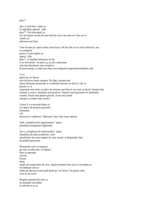 plac!".

Sau, si mai bine, uitati-va
în oglindasi spuneti: „Ma
plac!". Veti descoperi ca
nu veti spune acesta de mai mult de cinci sau sase ori, fara sa va
simtiti cu
adevarat mai bine.

l-am învatat pe copiii nostri acest lucru. Ori de câte ori se simt nefericiti, sau
se comporta
gresit, îi convingem sa
spuna: „Ma
plac!", si imediat izbucnesc în râs
si se înveselesc. Se pare ca, cu cât o persoana
este mai deschisasi mai receptiva
la acest mesaj, cu atât mai mare este impactul asupra personalitatii sale.

A va
place pe voi însiva
este un lucru foarte sanatos. De fapt, aceasta este
cheia eficientei personale si a relatiilor fericite cu altii.Cu cât va
placeti si va
respectati mai mult, cu atât veti actiona mai bine în tot ceea ce faceti. Sunteti mai
relaxati si aveti o atitudine mai pozitiva. Sunteti mai încrezatori în abilitatile
voastre. Faceti mai putine greseli. Aveti mai multa
energie si sunteti mai creativi.

Unora li s-a inoculat ideea ca
a le place de propria persoana
înseamna
a fi
încrezuti si neplacuti. Adevarul, însa, este exact opusul.

Atât „complexul de superioritate" -adica
atitudinea arogantasi îngâmfata
-
cât si „complexul de inferioritate" -adica
atitudinea de desconsiderare -sunt
manifestari ale unui respect de sine scazut, al dispretului fata
de propria persoana.

Persoanele care se respecta
pe sine cu adevarat, se împaca
bine cu aproape
oricine.
Exista
doua
reguli ale respectului de sine: regula numarul unu este ca niciodata sa
nu îndragiti sau sa
iubiti pe altcineva mai mult decât pe voi însiva. Nu puteti oferi
ceva ce nu aveti.

Regula numarul doi este sa
nu asteptati niciodata
ca altcineva sa va
 