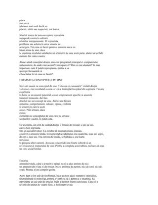 placa
sau sa va
iubeasca mai mult decât va
placeti, iubiti sau respectati, voi însiva.

Nivelul vostru de auto-acceptare reprezinta
supapa de control a calitatii
relatiilor interpersonale. El reprezinta
problema sau solutia în orice situatie de
acest gen. Tot ceea ce faceti pentru a construi sau a va
întari stima de sine, duce
la cresterea nivelului satisfactiei si a fericirii de care aveti parte, alaturi de ceilalti
oameni din viata voastra.

Atunci când conceptul despre sine este programul principal a computerului
subconstient, de unde vine acesta? Cum apare el? Din ce este alcatuit? Si, mai
important, cum îl puteti reprograma, pentru a va
spori performantele si
eficacitatea în tot ceea ce faceti?

FORMAREA CONCEPTULUI PE SINE

Nu v-ati nascut cu conceptul de sine. Tot ceea ce cunoasteti^ credeti despre
voi astazi, este rezultatul a ceea ce vi s-a întâmplat începând din copilarie. Fiecare
copil intra
în lume cu un anumit potential, cu un temperament specific si anumite
trasaturi înnascute, dar fara
absolut nici un concept de sine. Ati învatat fiecare
atitudine, comportament, valoare, opinie, credinta
si temere pe care le aveti
astazi. Prin urmare, daca
exista
elemente ale conceptului de sine care nu servesc
scopurilor voastre, le puteti uita.

De exemplu, am citit de curând despre o femeie de treizeci si doi de ani,
care a fost implicata
într-un accident rutier. Ca rezultat al traumatismului cranian,
a suferit o amnezie totala, în momentul accidentului era casatorita, avea doi copii,
de opt si zece ani. Era extrem de timida, se bâlbâia si era foarte
nervoasa
în preajma altor oameni. Avea un concept de sine foarte coborât si un
nivel scazut al respectului de sine. Pentru a completa acest tablou, nu lucra si avea
un cerc social limitat.



Datorita
amneziei totale, când s-a trezit la spital, nu si-a adus aminte de nici
un amanunt din viata ei din trecut. Nu-si amintea de parinti, nici de sotsi nici de
copii. Mintea ei era complet golita.

Acest fapt a fost atât de neobisnuit, încât au fost adusi numerosi specialisti,
neurochirurgi si psihologi, pentru a vorbi cu ea si pentru a o examina. Ea
reprezenta un caz atât de special, încât a devenit foarte cunoscuta. Când si-a
revenit din punct de vedere fizic, a fost intervievata
 
