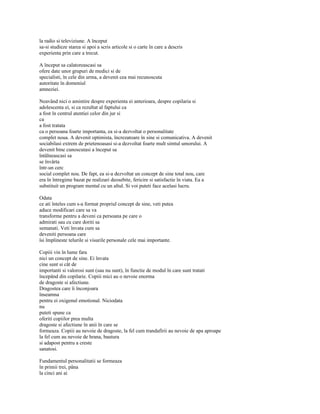la radio si televiziune. A început
sa-si studieze starea si apoi a scris articole si o carte în care a descris
experienta prin care a trecut.

A început sa calatoreascasi sa
ofere date unor grupuri de medici si de
specialisti, în cele din urma, a devenit cea mai recunoscuta
autoritate în domeniul
amneziei.

Neavând nici o amintire despre experienta ei anterioara, despre copilaria si
adolescenta ei, si ca rezultat al faptului ca
a fost în centrul atentiei celor din jur si
ca
a fost tratata
ca o persoana foarte importanta, ea si-a dezvoltat o personalitate
complet noua. A devenit optimista, încrezatoare în sine si comunicativa. A devenit
sociabilasi extrem de prietenoasasi si-a dezvoltat foarte mult simtul umorului. A
devenit bine cunoscutasi a început sa
întâlneascasi sa
se învârta
într-un cerc
social complet nou. De fapt, ea si-a dezvoltat un concept de sine total nou, care
era în întregime bazat pe realizari deosebite, fericire si satisfactie în viata. Ea a
substituit un program mental cu un altul. Si voi puteti face acelasi lucru.

Odata
ce ati înteles cum s-a format propriul concept de sine, veti putea
aduce modificari care sa va
transforme pentru a deveni ca persoana pe care o
admirati sau cu care doriti sa
semanati. Veti învata cum sa
deveniti persoana care
îsi împlineste telurile si visurile personale cele mai importante.

Copiii vin în lume fara
nici un concept de sine. Ei învata
cine sunt si cât de
importanti si valorosi sunt (sau nu sunt), în functie de modul în care sunt tratati
începând din copilarie. Copiii mici au o nevoie enorma
de dragoste si afectiune.
Dragostea care îi înconjoara
înseamna
pentru ei oxigenul emotional. Niciodata
nu
puteti spune ca
oferiti copiilor prea multa
dragoste si afectiune în anii în care se
formeaza. Copiii au nevoie de dragoste, la fel cum trandafirii au nevoie de apa aproape
la fel cum au nevoie de hrana, bautura
si adapost pentru a creste
sanatosi.

Fundamentul personalitatii se formeaza
în primii trei, pâna
la cinci ani ai
 