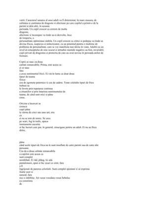 vietii. Caracterul sanatos al unui adult va fi determinat, în mare masura, de
calitatea si cantitatea de dragoste si afectiune pe care copilul a primit-o de la
parinti si dela altii, în aceasta
perioada. Un copil crescut cu extrem de multa
dragoste,
afectiune si încurajare va tinde sa-si dezvolte, înca
de timpuriu, o
personalitate optimistasi stabila. Un copil crescut cu critici si pedepse va tinde sa
devina fricos, suspicios si neîncrezator, cu un potential pentru o multime de
probleme de personalitate, care se vor manifesta mai târziu în viata. Adultii cu un
nivel al conceptului de sine scazut si atitudini mentale negative au fost, invariabil,
copii privati de dragostea si protectia de care au avut nevoie în perioada anilor de
formare.

Copiii se nasc cu doua
calitati remarcabile. Prima, este aceea ca
ei se nasc
fara
a avea sentimentul fricii. Ei vin în lume cu doar doua
tipuri de teama
fizica:
cea de zgomote puternice si cea de cadere. Toate celelalte tipuri de frica
trebuie sa
le învete prin repetarea continua
a situatiilor si prin întarirea sentimentului de
teama, de când sunt mici si pâna
cresc.

Oricine a încercat sa
creasca
copii pâna
la vârsta de cinci sau sase ani, stie
ca
ei nu se tem de nimic. Se urca
pe scari, fug în trafic, apuca
instrumente ascutite
si fac lucruri care par, în general, sinucigase pentru un adult. Ei nu au frica
deloc,



pâna
când acele tipuri de frica nu le sunt insuflate de catre parinti sau de catre alte
persoane.
Cea de-a doua calitate remarcabila
a copiilor este aceea ca
sunt complet
neinhibati. Ei râd, plâng, îsi uda
pantalonasii, spun si fac exact ce simt, fara
a fi
îngrijorati de parerea celorlalti. Sunt complet spontani si se exprima
foarte usor si
natural, fara
nici o inhibitie. Ati vazut vreodata vreun bebelus
cu constiinta
de
 