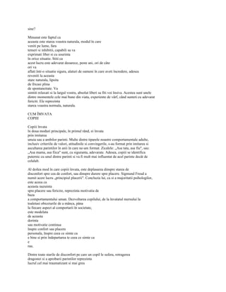 sine?

Minunat este faptul ca
aceasta este starea voastra naturala, modul în care
veniti pe lume, fara
temeri si inhibitii, capabili sa va
exprimati liber si cu usurinta
în orice situatie. Stiti ca
acest lucru este adevarat deoarece, peste ani, ori de câte
ori va
aflati într-o situatie sigura, alaturi de oameni în care aveti încredere, adesea
reveniti la aceasta
stare naturala, lipsita
de fricasi plina
de spontaneitate. Va
simtiti relaxati si la largul vostru, absolut liberi sa fiti voi însiva. Acestea sunt unele
dintre momentele cele mai bune din viata, experiente de vârf, când sunteti cu adevarat
fericiti. Ele reprezinta
starea voastra normala, naturala.

CUM ÎMVATA
COPIII

Copiii învata
în doua moduri principale, în primul rând, ei învata
prin imitarea
unuia sau a ambilor parinti. Multe dintre tiparele noastre comportamentale adulte,
inclusiv criteriile de valori, atitudinile si convingerile, s-au format prin imitarea si
ascultarea parintilor în anii în care ne-am format. Zicalele: „Asa tata, asa fiu", sau:
„Asa mama, asa fiica" sunt, cu siguranta, adevarate. Adesea, copiii se identifica
puternic cu unul dintre parinti si va fi mult mai influentat de acel parinte decât de
celalalt.

Al doilea mod în care copiii învata, este deplasarea dinspre starea de
disconfort spre cea de confort, sau dinspre durere spre placere. Sigmund Freud a
numit acest lucru „principiul placerii". Concluzia lui, ca si a majoritatii psihologilor,
este aceea ca
aceasta nazuinta
spre placere sau fericire, reprezinta motivatia de
baza
a comportamentului uman. Dezvoltarea copilului, de la învatatul mersului la
toaletasi obiceiurile de a mânca, pâna
la fiecare aspect al comportarii în societate,
este modelata
de aceasta
dorinta
sau motivatie continua
înspre confort sau placere
personala, înspre ceea ce simte ca
e bine si prin îndepartarea te ceea ce simte ca
e
rau.

Dintre toate starile de disconfort pe care un copil le sufera, retragerea
dragostei si a aprobarii parintilor reprezinta
lucrul cel mai traumatizant si mai greu
 