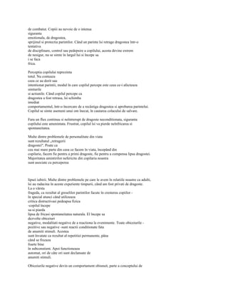 de combatut. Copiii au nevoie de o intensa
siguranta
emotionala, de dragostea,
sprijinul si protectia parintilor. Când un parinte îsi retrage dragostea într-o
tentativa
de disciplinare, control sau pedepsire a copilului, acesta devine extrem
de nesigur, nu se simte în largul lui si începe sa
i se faca
frica.

Perceptia copilului reprezinta
totul. Nu conteaza
ceea ce au dorit sau
intentionat parintii, modul în care copilul percepe este ceea ce-i afecteaza
simturile
si actiunile. Când copilul percepe ca
dragostea a fost retrasa, îsi schimba
imediat
comportamentul, într-o încercare de a recâstiga dragostea si aprobarea parintelui.
Copilul se simte asemeni unui om înecat, în cautarea colacului de salvare.

Fara un flux continuu si neîntrerupt de dragoste neconditionata, siguranta
copilului este amenintata. Frustrat, copilul îsi va pierde neînfricarea si
spontaneitatea.

Multe dintre problemele de personalitate din viata
sunt rezultatul „retragerii
dragostei". Poate ca
cea mai mare parte din ceea ce facem în viata, începând din
copilarie, facem fie pentru a primi dragoste, fie pentru a compensa lipsa dragostei.
Majoritatea amintirilor nefericite din copilaria noastra
sunt asociate cu perceperea



lipsei iubirii. Multe dintre problemele pe care le avem în relatiile noastre ca adulti,
îsi au radacina în aceste experiente timpurii, când am fost privati de dragoste.
La o vârsta
frageda, ca rezultat al greselilor parintilor facute în cresterea copiilor -
în special atunci când utilizeaza
critica distructivasi pedeapsa fizica
-copilul începe
sa-si piarda
lipsa de fricasi spontaneitatea naturala. El începe sa
dezvolte obiceiuri
negative, modalitati negative de a reactiona la evenimente. Toate obiceiurile -
pozitive sau negative -sunt reactii conditionate fata
de anumiti stimuli. Acestea
sunt învatate ca rezultat al repetitiei permanente, pâna
când se fixeaza
foarte bine
în subconstient. Apoi functioneaza
automat, ori de câte ori sunt declansate de
anumiti stimuli.

Obiceiurile negative devin un comportament obisnuit, parte a conceptului de
 