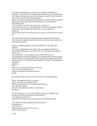 Fericirea a fost întotdeauna un subiect care m-a fascinat, întrebându-ma
mereu de ce unii oameni erau, în mod evident, mai fericiti si mai împliniti decât
altii. Pentru a afla raspunsul, am studiat psihologie, filozofie, religie, metafizica,
stiinte moti-vationale si de realizare personala.
Pentru a-mi rezolva problemele de personalitate, am studiat relatiile interumane,
psihologia interpersonala, tipurile de comunicare si cele referitoare la
personalitate. Dupa
ce m-am casatorit, am citit si am ascultat tot ce se putea în
ceea ce priveste cresterea si educarea copiilor. Pentru a-mi îmbunatati modul în
care aveam relatii cu ceilalti, am studiat carti care m-au ajutat sa ma
înteleg mai
bine pe mine însumi si motivele pentru care simteam si actionam într-un anumit
fel.

Am studiat istorie, economie si politica, pentru a întelege mai multe despre
trecut si prezent si pentru a afla motivele pentru care unele tari sau regiuni sunt
mai bogate decât altele.

În total, am adunat, probabil, mai mult de 20.000 de ore de studiu, într-o
perioada
de 25 de ani. Multe dintre aceste studii le-am facut simultan. Unele mi-au
luat perioade îndelungate, de doi sau trei ani, devenind pentru mine aproape o
obsesie, însa
toate aceste studii aveau un singur lucru în comun: toate aveau ca
scop dezvoltarea unei gândiri pragmatice. Ele au reprezentat o cautare continua
pentru idei testate si experimentate, moduri de gândire si metode care puteau fi
aplicate, pentru a avea rezultate pozitive imediate. Am facut o mare descoperire.
Am aflat ca
puteam sa
învat
orice îmi era necesar pentru a deveni un om de
succes, în orice domeniu care ma
interesa cu adevarat. Cunoasterea face totul
posibil.

Mi-au trebuit 20 de ani pentru a scapa de saracie si de grija permanenta
a
banilor. Am ajuns la concluzia ca, daca as
grupa ceea ce am învatat despre succes,
într-un sistem de idei pe care oricine l-ar putea folosi, as
oferi oamenilor metode
care le-ar economisi mii de dolari si ani de munca
istovitoare.

În 1981 am alcatuit un „sistem al succesului" pentru uzul celorlalti. L-am
conceput sub forma unui seminar cu durata de doua
zile, intitulat Jocul interior al
succesului si l-am facut cunoscut prin Internet si prin anunturi în ziare.

Eram fascinat de ideile seminarului. Doream intens sa
le împartasesc si
altora. Stiam ca
aceste idei sunt viabile si eram convins ca
oricine ar aplica chiar si

o mica
 