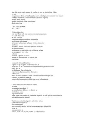 sine. Ele devin zonele noastre de confort, în care ne simtim bine. Odata
ce sunt
programate si devin parte a bagajului nostru psihologic, ne vom simti bine atunci
când ne comportam si reactionam într-o maniera negativa
proprie. Vom deveni
oameni condusi de frica, mai degraba
decât de dorinta.

CINE SABOTEAZA
SUCCESUL

Critica distructiva
este unul dintre cele mai nocive comportamente umane.
Ea scade stima fata
de sine, creeaza
o imagine de sine deficitarasi submineaza
performanta individuala
în tot ceea ce încercam sa facem. Critica distructiva
afecteaza
încrederea în sine, astfel încât persoana respectiva
se simte inferioara,
tensionatasi greseste ori de câte ori începe sa faca
un lucru pentru care a fost
criticata
în trecut. E posibil ca ea sa
renunte sa mai încerce si va evita sa mai
conlucreze.

Un parinte obisnuit îsi critica
copilul de opt ori, pâna sa-l laude o data. în
încercarea lor de a le îmbunatati comportamentul, parintii îsi critica
copiii fara sa
se gândeasca. Dar se întâmpla
exact invers. Deoarece critica distructiva
submineaza
stima de sine a copilului si scade calitatea conceptului despre sine,
eficienta va descreste,în loc sa
creasca. Performantele copilului scad, nu se îmbunatatesc.


Critica distructiva face ca fiecare om sa
se simta
incompetent si nedorit. El
se simte furios si defensiv - si doreste sa
contraatace, sau sa
fuga. Performanta
scade. Apar toate tipurile de consecinte negative, în mod special se deterioreaza
relatia dintre parinte si copil.

Copiii care sunt criticati pentru activitatea scolara
vor face foarte repede o
asociere negativa
între rezultatele scolare si felul în care simt despre ei însisi. Ei
încep sa
urascascoala si sa
o evite, ori de câte ori este posibil. Ei vad activitatea
 