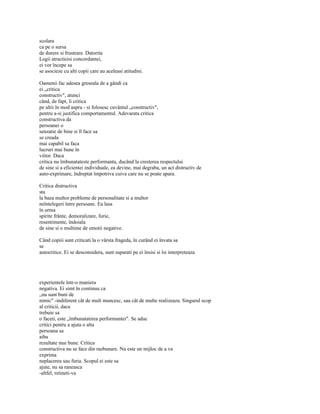 scolara
ca pe o sursa
de durere si frustrare. Datorita
Legii atractieisi concordantei,
ei vor începe sa
se asocieze cu alti copii care au aceleasi atitudini.

Oamenii fac adesea greseala de a gândi ca
ei „critica
constructiv", atunci
când, de fapt, îi critica
pe altii în mod aspru - si folosesc cuvântul „constructiv",
pentru a-si justifica comportamentul. Adevarata critica
constructiva da
persoanei o
senzatie de bine si îl face sa
se creada
mai capabil sa faca
lucruri mai bune în
viitor. Daca
critica nu îmbunatateste performanta, ducând la cresterea respectului
de sine si a eficientei individuale, ea devine, mai degraba, un act distructiv de
auto-exprimare, îndreptat împotriva cuiva care nu se poate apara.

Critica distructiva
sta
la baza multor probleme de personalitate si a multor
neîntelegeri între persoane. Ea lasa
în urma
spirite frânte, demoralizare, furie,
resentimente, îndoiala
de sine si o multime de emotii negative.

Când copiii sunt criticati la o vârsta frageda, în curând ei învata sa
se
autocritice. Ei se desconsidera, sunt suparati pe ei însisi si îsi interpreteaza




experientele într-o maniera
negativa. Ei simt în continuu ca
„nu sunt buni de
nimic" -indiferent cât de mult muncesc, sau cât de multe realizeaza. Singurul scop
al criticii, daca
trebuie sa
o faceti, este „îmbunatatirea performantei". Se aduc
critici pentru a ajuta o alta
persoana sa
aiba
rezultate mai bune. Critica
constructiva nu se face din razbunare. Nu este un mijloc de a va
exprima
neplacerea sau furia. Scopul ei este sa
ajute, nu sa raneasca
-altfel, retineti-va
 