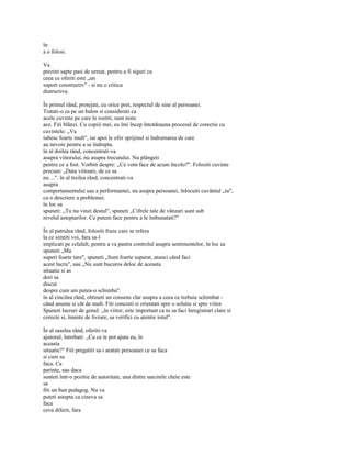 în
a o folosi.

Va
prezint sapte pasi de urmat, pentru a fi siguri ca
ceea ce oferiti este „un
suport constructiv" - si nu o critica
distructiva.

În primul rând, protejati, cu orice pret, respectul de sine al persoanei.
Tratati-o ca pe un balon si considerati ca
acele cuvinte pe care le rostiti, sunt niste
ace. Fiti blânzi. Cu copiii mei, eu îmi încep întotdeauna procesul de corectie cu
cuvintele: „Va
iubesc foarte mult", iar apoi le ofer sprijinul si îndrumarea de care
au nevoie pentru a se îndrepta.
în al doilea rând, concentrati-va
asupra viitorului, nu asupra trecutului. Nu plângeti
pentru ce a fost. Vorbiti despre: „Ce vom face de acum încolo?". Folositi cuvinte
precum: „Data viitoare, de ce sa
nu ...". în al treilea rând, concentrati-va
asupra
comportamentului sau a performantei, nu asupra persoanei, înlocuiti cuvântul „tu",
cu o descriere a problemei.
în loc sa
spuneti: „Tu nu vinzi destul", spuneti „Cifrele tale de vânzari sunt sub
nivelul asteptarilor. Ce putem face pentru a le îmbunatati?"

În al patrulea rând, folositi fraze care se refera
la ce simtiti voi, fara sa-l
implicati pe celalalt, pentru a va pastra controlul asupra sentimentelor, în loc sa
spuneti „Ma
superi foarte tare", spuneti „Sunt foarte suparat, atunci când faci
acest lucru", sau „Nu sunt bucuros deloc de aceasta
situatie si as
dori sa
discut
despre cum am putea-o schimba".
în al cincilea rând, obtineti un consens clar asupra a ceea ce trebuie schimbat -
când anume si cât de mult. Fiti concreti si orientati spre o solutie si spre viitor.
Spuneti lucruri de genul: „în viitor, este important ca tu sa faci înregistrari clare si
corecte si, înainte de livrare, sa verifici cu atentie totul".

În al saselea rând, oferiti-va
ajutorul, întrebati: „Cu ce te pot ajuta eu, în
aceasta
situatie?" Fiti pregatiti sa-i aratati persoanei ce sa faca
si cum sa
faca. Ca
parinte, sau daca
sunteti într-o pozitie de autoritate, una dintre sarcinile cheie este
sa
fiti un bun pedagog. Nu va
puteti astepta ca cineva sa
faca
ceva diferit, fara
 