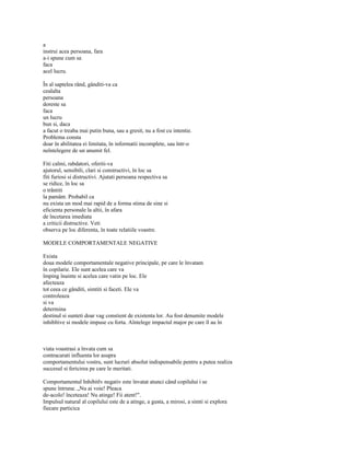 a
instrui acea persoana, fara
a-i spune cum sa
faca
acel lucru.

În al saptelea rând, gânditi-va ca
cealalta
persoana
doreste sa
faca
un lucru
bun si, daca
a facut o treaba mai putin buna, sau a gresit, nu a fost cu intentie.
Problema consta
doar în abilitatea ei limitata, în informatii incomplete, sau într-o
neîntelegere de un anumit fel.

Fiti calmi, rabdatori, oferiti-va
ajutorul, sensibili, clari si constructivi, în loc sa
fiti furiosi si distructivi. Ajutati persoana respectiva sa
se ridice, în loc sa
o trântiti
la pamânt. Probabil ca
nu exista un mod mai rapid de a forma stima de sine si
eficienta personale la altii, în afara
de încetarea imediata
a criticii distructive. Veti
observa pe loc diferenta, în toate relatiile voastre.

MODELE COMPORTAMENTALE NEGATIVE

Exista
doua modele comportamentale negative principale, pe care le învatam
în copilarie. Ele sunt acelea care va
împing înainte si acelea care vatin pe loc. Ele
afecteaza
tot ceea ce gânditi, simtiti si faceti. Ele va
controleaza
si va
determina
destinul si sunteti doar vag constient de existenta lor. Au fost denumite modele
inhibltive si modele impuse cu forta. Aîntelege impactul major pe care îl au în



viata voastrasi a învata cum sa
contracarati influenta lor asupra
comportamentului vostru, sunt lucruri absolut indispensabile pentru a putea realiza
succesul si fericirea pe care le meritati.

Comportamentul Inhibitlv negativ este învatat atunci când copilului i se
spune întruna: „Nu ai voie! Pleaca
de-acolo! înceteaza! Nu atinge! Fii atent!".
Impulsul natural al copilului este de a atinge, a gusta, a mirosi, a simti si explora
fiecare particica
 