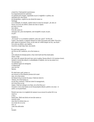 a lumii lui. Când parintii reactioneaza
la comportamentul de explorator
al copilului prin strigate, suparându-se pe el, tragându-i o palma, sau
utilizând orice alta forma
de dezaprobare, copilul nu este destul de matur sa
înteleaga
ce se întâmpla, în schimb, copilul retine în sinea lui mesajul: „de câte ori
încerc ceva nou sau diferit, mama sau tata se supara
pe mine si nu ma
mai iubesc.
Este din cauza ca
sunt prea mic, prea incompetent, sunt incapabil, nu pot, nu pot,
nu pot".

Gândul ca
„Eu nu pot" se va cristaliza curând în „frica de a gresi". Si frica de
a gresi, este marele si singurul obstacol în calea succesului unui adult. Frica de a
gresi apare în interiorul vostru, ori de câte ori vorbiti despre un risc, sau faceti
ceva nou sau diferit, care implica
riscul de a risipi timp, bani, sau emotii.

În cazul meu, pentru ca
am fost un elev mediocru, mi-a fost teama ca
nu
sunt suficient de destept pentru a face totul mult mai bine decât pâna
atunci. Când
am vazut alti oameni din jurul meu cum se agitau, faceau afaceri si îsi asumau riscuri,
intrând si iesind din afaceri si schimbându-si slujbele, nici nu ma uitam la ei.
Am presupus ca
au atribute legate de inteligenta
si îndrazneala
care mie îmi
lipseau.

Pe când eram copil, pentru ca
am crescut cu frica batailor primite de la tatal
meu, mi-a fost teama
de batausii de pe terenul de joaca. Când am intrat în
vânzari, mi-a fost teama ca
nu pot face contracte. Când am intrat în management,
mi-a fost frica sa ma
impun. Când am câstigat ceva bani, mi-a fost frica sa-i
investesc si mi-a fost teama sa-mi încep propria afacere, pentru a nu esua - si
astfel, sa-mi pierd banii.

Parintii mei erau si ei stapâniti de teamasi m-au crescut în acelasi fel si au
reusit sa
o faca
foarte bine. Mult mai târziu mi-am dat seama ca
temerile mele
erau doar în mintea mea, ca
nu aveam de ce sa ma
tem, ca
viata mea adevarata
a
început.
 