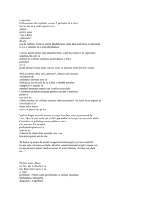 experienta
înfricosatoare din copilarie -cumar fi pericolul de a muri
înecat, sau de a cadea -poate sa va
induca
pentru toata
viata o frica
„irationala"
de apa
sau de înaltimi. Chiar si numai gândul ca ati putea face acel lucru, va declansa
în voi o senzatie ca si cum ati paraliza.

Uneori, aceste temeri sunt denumite fobii si pot fi evolutive. O experienta
negativa, de care va
amintiti si o retraiti continuu, poate deveni o frica
puternica
ce va
poate afecta în mare parte viata si poate sa dauneze mult fericirii voastre.

Aici, cuvântul cheie este „irational". Situatia declanseaza
sentimente de
anxietate extremasi asta va
enerveaza, dar nu stiti de ce. Chiar si simpla amintire
a respectivei situatii va
suparasi dauneaza muncii sau relatiilor cu ceilalti.
Una dintre cerintele necesare pentru a deveni o persoana
pozitiva
este de a va
elibera mintea, de a elibera canalele subconstientului -iar acest lucru impune sa
identificati si sa
tratati orice teama
care v-ar putea tine pe loc.

Vorbiti despre temerile voastre cu un prieten bun, sau cu partenerul de
viata. De cele mai multe ori, ceilalti pot vedea lucruri pe care voi nu le vedeti.
Consultati un psiholog sau un psihiatru, daca
este necesar. Un terapeut
profesionist poate sa va
ajute sa va
eliberati de obstacolele mentale care v-au
blocat progresul ani de zile.

Al doilea tip major de model comportamental negativ pe care copilul îl
învata, este cel impus cu forta. Modelul comportamental negativ impus este
învatat de copil atunci când acestuia i se spune întruna: „Sa faci asa, daca
nu ...".



Parintii spun.-„Daca
nu faci, sau nu încetezi sa
mai faci cutare lucru, o sa
ai mari
probleme". Pentru copil, problemele cu parintii înseamna
întotdeauna, retragerea
dragostei si a aprobarii.
 