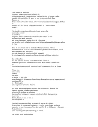 Când parintii îsi manifesta
dragostea în mod conditionat, în functie de
performantele sau de comportamentul copilului, acesta va întelege curând
mesajul: „Nu sunt iubit si de aceea nu sunt în siguranta, decât daca
fac ceea ce
doresc mama si tata. Prin urmare, trebu/esafac ceea ce îi multumeste pe ei. Trebuie
sa
fac ceea ce îi face fericiti. Trebuie sa fac ce vor ei. Trebuie, trebuie,
trebuie".

Acest model comportamental negativ impus se dezvolta
atunci când parintii
îsi manifesta
dragostea în mod conditionat -si nu atunci când iubirea lor este
neconditionata. El se manifesta
sub forma fricii de a fi respins. Frica de a fi respins
este al doilea motiv principal pentru esecul si incapacitatea adultului de a se afirma
în viata.

Daca ati fost crescuti într-un mediu de iubire conditionata, puteti sa
recunoasteti acest lucru din cauza sentimentele pe care le aveti ca adulti. Veti fi
preocupati mult prea mult -daca
nu chiar obsedati -de opiniile celorlalti, în special
de opiniile parintilor, ale partenerului de viata, ale sefului sau prietenilor.

Cuvântul de baza
aici este „excesiv de mult". E absolut normal si natural sa
respectam gândurile si sentimentele celorlalti. Acest interes si respect fata
de
opiniile oamenilor constituie liantul societatii în care traim. Altfel, ar fi haos.

Atunci însa
când aceasta
tendinta
este dusa
la extrem, ca si în cazul
temerilor de orice fel, ea poate fi paralizanta. Poate atinge punctul în care oamenii
sunt incapabili sa
ia o decizie, pâna
când nu primesc aprobarea altcuiva.

Noi avem nevoie de respectul celorlalti si ne straduim sa-l obtinem, dar
oamenii superiori, cei care se realizeaza
prin propriile lor forte, au suficienta
încredere în ei însisi pentru a asculta opiniile celorlalti- si abia apoi sa
ia propriile
decizii, bazate pe ceea ce simt ca
este bine pentru ei.

Nu uitati, tuturor ne este frica. Ne temem, în special, de criticasi
dezaprobare. Ne vom stradui mult pentru a câstiga bunavointa si aprobarea
oamenilor pe care-i respectam. Vom face sacrificii de tot felul pentru a fi placuti.
Soldatii îsi risca
chiar si vietile pentru a nu-i dezamagi pe ceilalti.

Dar trebuie sa fiti în permanenta
 