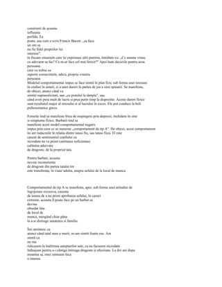 constienti de aceasta
influenta
perfida. Ea
poate, asa cum a scris Francis Bacon: „sa faca
un om sa
nu fie fidel propriilor lui
interese".
în fiecare situatieîn care îsi exprimasi altii parerea, întrebati-va: „Ce anume vreau
cu adevarat sa fac? Ce m-ar face cel mai fericit?" Apoi luati deciziile pentru acea
persoana
care va trebui sa
suporte consecintele, adica, propria voastra
persoana.
Modelul comportamental impus se face simtit în plan fizic sub forma unei tensiuni
în ceafasi în umeri, si a unei dureri în partea de jos a sirei spinarii. Se manifesta,
de obicei, atunci când va
simtiti suprasolicitati, sau „cu pistolul la tâmpla", sau
când aveti prea mult de lucru si prea putin timp la dispozitie. Aceste dureri fizice
sunt rezultatul major al stresului si al lucrului în exces. Ele pot conduce la boli
psihosomatice grave.

Femeile tind sa manifeste frica de respingere prin depresii, închidere în sine
si simptome fizice. Barbatii tind sa
manifeste acest model comportamental negativ
impus prin ceea ce se numeste „comportament de tip A". De obicei, acest comportament
îsi are radacinile în relatia dintre tatasi fiu, sau tatasi fiica. El este
cauzat de sentimentul copilului ca
niciodata nu va primi cantitatea suficientasi
calitatea adecvata
de dragoste, de la propriul tata.

Pentru barbati, aceasta
nevoie inconstienta
de dragoste din partea tatalui lor
este transferata, în viata^adulta, asupra sefului de la locul de munca.



Comportamentul de tip A se manifesta, apoi, sub forma unei atitudini de
îngrijorare excesiva, cauzata
de teama de a nu primi aprobarea sefului, în cazuri
extreme, aceasta îl poate face pe un barbat sa
devina
obsedat fata
de locul de
munca, mergând chiar pâna
la a-si distruge sanatatea si familia.

Îmi amintesc ca
atunci când tatal meu a murit, m-am simtit foarte rau. Am
simtit ca
nu ma
ridicasem la înaltimea asteptarilor sale, ca nu facusem niciodata
îndeajuns pentru a-i câstiga întreaga dragoste si afectiune. La doi ani dupa
moartea sa, mtei simteam înca
o imensa
 