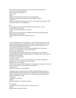 parte a acestui sistem, ar putea avea rezultate rapide si pozitive în viata sa.
Tot ceea ce este important necesita
timp. Au trebuit trei ani pentru ca
seminarul sa
devina
popular, în tot acest timp, am facut tot ce am putut pentru a
îmbunatati continutul si prezentarea cursului. Treptat, pe masura
ce aduceam
lucruri noi, popularitatea eminarului a crescut. Tot mai multi oameni veneau, chiar
si din locuri din ce în ce mai îndepartate.

Înca
de la început, oamenii au descris seminarul în cuvinte precum: „Este ca
si cum ai prinde o nouasansa
în viata", sau „Acest seminar este ca o polita
în alb
pentru viitor", în cele din urma, am schimbat denumirea cursului în Seminarul
Phoenix-numindu-l astfel dupa
simbolul mitic al transformarii si aparitiei unei noi
vieti.



în 1984, Nightingale-Conant Corporation, cel mai mare distribuitor din lume de
programe de instruire prin sistemul audio si video, a lansat seminarul pe o caseta
audio sub titlul Psihologia Realizarii, în scurt timp, a devenit best-seller si s-a
vândut în aproape 500.000 de exemplare.
în anul 1985, cererile pentru seminar au depasit posibilitatea de a-l prezenta
personal. L-am înregistrat pe o caseta video, însotita
de un manual de instructiuni
si am pregatit oameni pentru a-l prezenta în mod profesionist. Am intitulat-o
Seminarul Phoenix despre Psihologia Realizarii. Versiunea video a devenit atât de
populara, încât este tradusa
în 12 limbi si este prezentata
în 24 de tari. Acest
seminar este folosit ca un curs de baza, atât în ceea ce priveste transformarea
personala, cât si cea a unei firme. Cei care urmeaza
programul devin mai optimisti
în ceea ce-i priveste pe ei însisi, familiile lor, munca lor si fiecare aspect al vietii. Ei
se simt mai încrezatori, mai competenti si mai capabili sa
conducasi sa-si
controleze vietile, într-un mod productiv.

Companiile folosesc Seminarul Phoenix despre Psihologia Realizarii pentru asi
îmbunatatii productivitatea, performanta si rezultatele. Ele îl folosesc drept curs
de baza, atât pentru munca în echipa, cât si pentru programele de management al
calitatii -descoperind ca, dupa
ce formeaza
„oameni de cea mai buna
calitate",
acestia, la rândul lor, vor dezvolta compania.

Cartea de fata
este raspunsul meu la cererile miilor de cursanti care m-au
rugat sa
prezint aceste concepte într-o forma
 