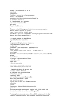 pierdere si un sentiment de gol, ori de
câte ori ma
gândeam la el.
Apoi, într-o seara, mi-am invitat mama la cina
în orassi i-am împartasit
sentimentele mele. Ea a fost surprinsasi mi-a spus ca
nu aveam nici un motiv sa
fiu trist sau suparat. Mi-a explicat ca
tatal meu nu avusese niciodata
prea multa
dragoste de oferit cuiva.

Din cauza copilariei si a experientelor din tinerete, avusese prea putina
dragoste pentru el însusi si, din aceasta
cauza, si pentru copiii lui -inclusiv pentru
mine. Ea mi-a spus ca nu as fi putut face nimic în plus, pentru a primi mai multa
dragoste decât cea pe care am primit-o.

De-a lungul timpului, am descoperit ca
majoritatea barbatilor care sufera
de
comportament de tip A, înca mai încearca sa
câstige dragostea si respectul tatilor
lor. Dar, dupa
ce tatal meu a murit, am învatat ca, indiferent de câta
dragoste primiti
sau ati primit de la tatal vostru, doar atât a fost el în stare sa va
ofere. Nu ati
fi putut face nimic mai mult si nu puteti face nimic nici acum pentru a schimba
aceasta
situatie. Odata
ce întelegeti si acceptati acest lucru, va
puteti relaxa putin
si apoi sa va
vedeti de viata voastra.

CONCEPTUL DE SINE ÎN AFACERI

Fiecare grup de oameni -de la cuplu, pâna
la un grup numeros - formeaza
un concept de sine. Acesta reprezinta
personalitatea generala
a oamenilor, atunci
când sunt împreuna, sau când se considera
parte a unui întreg. Poate fi numita
stare de spirit sau cultura
-dar este mult mai mult decât atât. Este atitudinea
psihologica
generala
a organizatiei. Mai mult decât orice, ea reprezinta
gradul de
fericire al indivizilor, ca parte a unui grup mai mare -cât de mândri si de
încrezatori se simt ei, sau nu, fiind membri ai grupului.

Fiecare cuplu are un concept de sine. Este modul în care partenerii se vad pe
ei însisi si simt despre ei însisi, atunci când sunt împreuna. El se manifesta
 