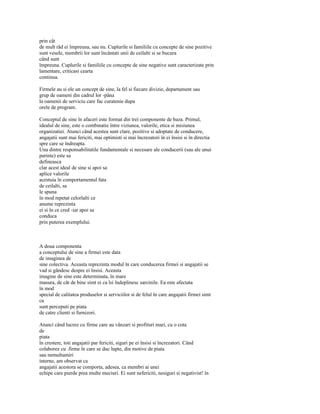 prin cât
de mult râd ei împreuna, sau nu. Cuplurile si familiile cu concepte de sine pozitive
sunt vesele, membrii lor sunt încântati unii de ceilalti si se bucura
când sunt
împreuna. Cuplurile si familiile cu concepte de sine negative sunt caracterizate prin
lamentare, criticasi cearta
continua.

Firmele au si ele un concept de sine, la fel si fiecare divizie, departament sau
grup de oameni din cadrul lor -pâna
la oamenii de serviciu care fac curatenie dupa
orele de program.

Conceptul de sine în afaceri este format din trei componente de baza. Primul,
idealul de sine, este o combinatie între viziunea, valorile, etica si misiunea
organizatiei. Atunci când acestea sunt clare, pozitive si adoptate de conducere,
angajatii sunt mai fericiti, mai optimisti si mai încrezatori în ei însisi si în directia
spre care se îndreapta.
Una dintre responsabilitatile fundamentale si necesare ale conducerii (sau ale unui
parinte) este sa
defineasca
clar acest ideal de sine si apoi sa
aplice valorile
acestuia în comportamentul fata
de ceilalti, sa
le spuna
în mod repetat celorlalti ce
anume reprezinta
ei si în ce cred -iar apoi sa
conduca
prin puterea exemplului.



A doua componenta
a conceptului de sine a firmei este data
de imaginea de
sine colectiva. Aceasta reprezinta modul în care conducerea firmei si angajatii se
vad si gândesc despre ei însisi. Aceasta
imagine de sine este determinata, în mare
masura, de cât de bine simt ei ca îsi îndeplinesc sarcinile. Ea este afectata
în mod
special de calitatea produselor si serviciilor si de felul în care angajatii firmei simt
ca
sunt perceputi pe piata
de catre clienti si furnizori.

Atunci când lucrez cu firme care au vânzari si profituri mari, cu o cota
de
piata
în crestere, toti angajatii par fericiti, siguri pe ei însisi si încrezatori. Când
colaborez cu .firme în care se duc lupte, din motive de piata
sau nemultumiri
interne, am observat ca
angajatii acestora se comporta, adesea, ca membri ai unei
echipe care pierde prea multe meciuri. Ei sunt nefericiti, nesiguri si negativist! în
 