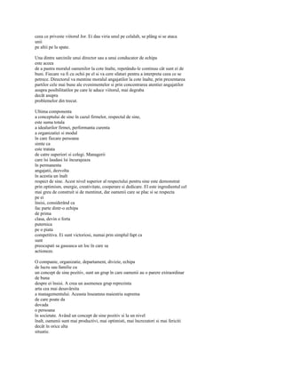 ceea ce priveste viitorul Jor. Ei dau viria unul pe celalalt, se plâng si se ataca
unii
pe altii pe la spate.

Una dintre sarcinile unui director sau a unui conducator de echipa
este aceea
de a pastra moralul oamenilor la cote înalte, repetându-le continuu cât sunt ei de
buni. Fiecare va fi cu ochii pe el si va cere sfaturi pentru a interpreta ceea ce se
petrece. Directorul va mentine moralul angajatilor la cote înalte, prin prezentarea
partilor cele mai bune ale evenimentelor si prin concentrarea atentiei angajatilor
asupra posibilitatilor pe care le aduce viitorul, mai degraba
decât asupra
problemelor din trecut.

Ultima componenta
a conceptului de sine în cazul firmelor, respectul de sine,
este suma totala
a idealurilor firmei, performanta curenta
a organizatiei si modul
în care fiecare persoana
simte ca
este tratata
de catre superiori si colegi. Managerii
care îsi laudasi îsi încurajeaza
în permanenta
angajatii, dezvolta
în acestia un înalt
respect de sine. Acest nivel superior al respectului pentru sine este demonstrat
prin optimism, energie, creativitate, cooperare si dedicare. El este ingredientul cel
mai greu de construit si de mentinut, dar oamenii care se plac si se respecta
pe ei
însisi, considerând ca
fac parte dintr-o echipa
de prima
clasa, devin o forta
puternica
pe o piata
competitiva. Ei sunt victoriosi, numai prin simplul fapt ca
sunt
preocupati sa gaseasca un loc în care sa
actioneze.

O companie, organizatie, departament, divizie, echipa
de lucru sau familie cu
un concept de sine pozitiv, sunt un grup în care oamenii au o parere extraordinar
de buna
despre ei însisi. A crea un asemenea grup reprezinta
arta cea mai desavârsita
a managementului. Aceasta înseamna maiestria suprema
de care poate da
dovada
o persoana
în societate. Având un concept de sine pozitiv si la un nivel
înalt, oamenii sunt mai productivi, mai optimisti, mai încrezatori si mai fericiti
decât în orice alta
situatie.
 
