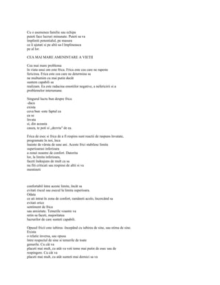 Cu o asemenea familie sau echipa
puteti face lucruri minunate. Puteti sa va
împliniti potentialul, pe masura
ce îi ajutati si pe altii sa-l împlineasca
pe al lor.

CEA MAI MARE AMENINTARE A VIETII

Cea mai mare problema
în viata unui om este frica. Frica este cea care ne rapeste
fericirea. Frica este cea care ne determina sa
ne multumim cu mai putin decât
suntem capabili sa
realizam. Ea este radacina emotiilor negative, a nefericirii si a
problemelor interumane.

Singurul lucru bun despre frica
-daca
exista
ceva bun -este faptul ca
ea se
învata
si, din aceasta
cauza, te poti si „dezvta" de ea.

Frica de esec si frica de a fi respins sunt reactii de raspuns învatate,
programate în noi, înca
înainte de vârsta de sase ani. Aceste frici stabilesc limita
superioarasi inferioara
a zonei noastre de confort. Datorita
lor, la limita inferioara,
faceti îndeajuns de mult ca sa
nu fiti criticati sau respinsi de altii si va
mentineti



confortabil între aceste limite, încât sa
evitati riscul sau esecul la limita superioara.
Odata
ce ati intrat în zona de confort, ramâneti acolo, încercând sa
evitati orice
sentiment de frica
sau anxietate. Temerile voastre va
retin sa faceti, majoritatea
lucrurilor de care sunteti capabili.

Opusul fricii este iubirea -începând cu iubirea de sine, sau stima de sine.
Exista
o relatie inversa, sau opusa
între respectul de sine si temerile de toate
genurile. Cu cât va
placeti mai mult, cu atât va veti teme mai putin de esec sau de
respingere. Cu cât va
placeti mai mult, cu atât sunteti mai dornici sa va
 