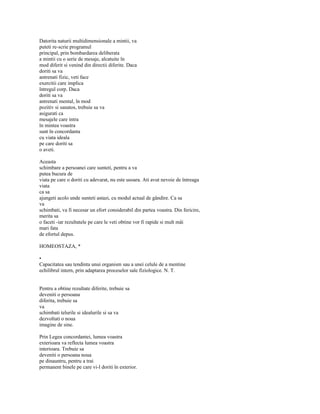 Datorita naturii multidimensionale a mintii, va
puteti re-scrie programul
principal, prin bombardarea deliberata
a mintii cu o serie de mesaje, alcatuite în
mod diferit si venind din directii diferite. Daca
doriti sa va
antrenati fizic, veti face
exercitii care implica
întregul corp. Daca
doriti sa va
antrenati mental, în mod
pozitiv si sanatos, trebuie sa va
asigurati ca
mesajele care intra
în mintea voastra
sunt în concordanta
cu viata ideala
pe care doriti sa
o aveti.

Aceasta
schimbare a persoanei care sunteti, pentru a va
putea bucura de
viata pe care o doriti cu adevarat, nu este usoara. Ati avut nevoie de întreaga
viata
ca sa
ajungeti acolo unde sunteti astazi, cu modul actual de gândire. Ca sa
va
schimbati, va fi necesar un efort considerabil din partea voastra. Din fericire,
merita sa
o faceti -iar rezultatele pe care le veti obtine vor fi rapide si mult mâi
mari fata
de efortul depus.

HOMEOSTAZA, *

•
Capacitatea sau tendinta unui organism sau a unei celule de a mentine
echilibrul intern, prin adaptarea proceselor sale fiziologice. N. T.


Pentru a obtine rezultate diferite, trebuie sa
deveniti o persoana
diferita, trebuie sa
va
schimbati telurile si idealurile si sa va
dezvoltati o noua
imagine de sine.

Prin Legea concordantei, lumea voastra
exterioara va reflecta lumea voastra
interioara. Trebuie sa
deveniti o persoana noua
pe dinauntru, pentru a trai
permanent binele pe care vi-l doriti în exterior.
 