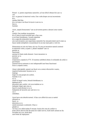 Primul - si, pentru majoritatea oamenilor, cel mai dificil obstacol de care va
veti
lovi -se gaseste în interiorul vostru. Este vorba despre nevoia inconstienta
de a
ramâne fidel fata
de ce ati spus si ati facut în trecut si care nu va
lasa sa
înaintati.

Acest „impuls homeostatic" este un alt termen pentru a denumi zona voastra
de
confort. Este tendinta inconstienta
de a fi atras în mod irezistibil spre a face ceea
ce ati facut întotdeauna. Aceasta neputinta
de a scapa din tentaculele trecutului
este motivul pentru care majoritatea oamenilor fac mai putin decât sunt în stare sa
facasi ramân neîmpliniti si nesatisfacuti în cea mai mare parte a vietii lor.

Homeostaza nu este nici buna, nici rea. Ea este un mecanism natural construit
în interiorul vostru, ca parte a „dotarii standard" care va
permite sa
functionati
automat în foarte multe domenii. Acest mecanism va
permite sa va
mentineti
temperatura corpului la 37°C. El mentine echilibrul chimic în miliardele de celule si
guverneaza
sistemul nervos autonom si este indispensabil unei bune functionari
fizice a corpului nostru.

Atunci când gânditi, spuneti sau faceti ceva contrar obiceiurilor voastre,
impulsul homeostatic încearca sa va
împinga
înapoi în zona proprie de confort,
facându-va sa
nu va
simtiti în largul vostru, întrucât întotdeauna va
deplasati de la
disconfort spre confort, veti avea tendinta sa va
îndreptati înapoi spre ceea ce
faceti în mod obisnuit si sa va
îndepartati de lucrurile care sunt noi si va
cer o
schimbare.

Acest lucru este absolut normal. A face ceva diferit de ceea ce sunteti
obisnuiti sa
faceti, va
determina sa va
simtiti tensionati si nelinistiti. Chiar si
gândul ca
veti face ceva diferit p6ate fi stresant. Iesirea din zona de confort va
poate afecta atât de mult din punct de vedere nervos, încât multi oameni nu fac
niciodata asa ceva, decât daca
sunt fortati de împrejurari.
 