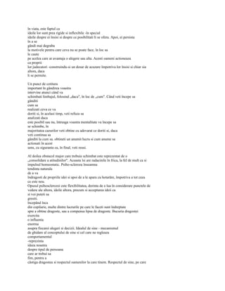 în viata, este faptul ca
ideile lor sunt prea rigide si inflexibile -în special
ideile despre ei însisi si despre ce posibilitati li se ofera. Apoi, ei persista
în a se
gândi mai degraba
la motivele pentru care ceva nu se poate face, în loc sa
le caute
pe acelea care ar avantaja o alegere sau alta. Acesti oameni actioneaza
ca proprii
lor judecatori -construindu-si un dosar de acuzare împotriva lor însisi si chiar sia
altora, daca
li se permite.

Un punct de cotitura
important în gândirea voastra
intervine atunci când va
schimbati limbajul, folosind „daca", în loc de „cum". Când veti începe sa
gânditi
cum sa
realizati ceva ce va
doriti si, în acelasi timp, veti refuza sa
analizati daca
este posibil sau nu, întreaga voastra mentalitate va începe sa
se schimbe, în
majoritatea cazurilor veti obtine cu adevarat ce doriti si, daca
veti continua sa
gânditi la cum sa. obtineti un anumit lucru si cum anume sa
actionati în acest
sens, cu siguranta ca, în final, veti reusi.

Al doilea obstacol major care trebuie schimbat este reprezentat de o
„consolidare a atitudinilor". Aceasta îsi are radacinile în frica, la fel de mult ca si
impulsul homeostatic. Psiho-scleroza înseamna
tendinta naturala
de a va
îndragosti de propriile idei si apoi de a le apara cu hotarâre, împotriva a tot ceea
ce este nou.
Opusul psihosclerozei este flexibilitatea, dorinta de a lua în considerare punctele de
vedere ale altora, ideile altora, precum si acceptarea ideii ca
si voi puteti sa
gresiti.
începând înca
din copilarie, multe dintre lucrurile pe care le faceti sunt îndreptate
spre a obtine dragoste, sau a compensa lipsa de dragoste. Bucuria dragostei
exercita
o influenta
enorma
asupra fiecarei alegeri si decizii. Idealul de sine - mecanismul
de ghidare al conceptului de sine si cel care ne regleaza
comportamentul
-reprezinta
ideea noastra
despre tipul de persoana
care ar trebui sa
fim, pentru a
câstiga dragostea si respectul oamenilor la care tinem. Respectul de sine, pe care
 